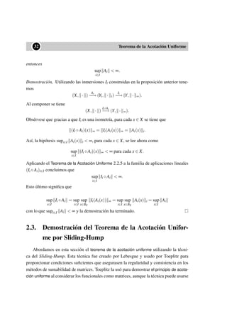••32 Teorema de la Acotación Uniforme
entonces
sup
i∈I
Ai < ∞.
Demostración. Utilizando las inmersiones Ii construidas en la proposición anterior tene-
mos
(X, · )
Ai
−→ (Yi, · i)
Ii
−→ (Y, · ∞).
Al componer se tiene
(X, · )
Ii◦Ai
−→ (Y, · ∞).
Obsérvese que gracias a que Ii es una isometría, para cada x ∈ X se tiene que
(Ii ◦Ai)(x) ∞ = Ii(Ai(x)) ∞ = Ai(x) i.
Así, la hipótesis supi∈I Ai(x) i < ∞, para cada x ∈ X, se lee ahora como
sup
i∈I
(Ii ◦Ai)(x) ∞ < ∞ para cada x ∈ X.
Aplicando el Teorema de la Acotación Uniforme 2.2.5 a la familia de aplicaciones lineales
(Ii ◦Ai)i∈I concluimos que
sup
i∈I
Ii ◦Ai < ∞.
Esto último signiﬁca que
sup
i∈I
Ii ◦Ai = sup
i∈I
sup
x∈BX
Ii(Ai(x)) ∞ = sup
i∈I
sup
x∈BX
Ai(x) i = sup
i∈I
Ai
con lo que supi∈I Ai < ∞ y la demostración ha terminado.
2.3. Demostración del Teorema de la Acotación Unifor-
me por Sliding-Hump
Abordamos en esta sección el teorema de la acotación uniforme utilizando la técni-
ca del Sliding-Hump. Esta técnica fue creado por Lebesgue y usado por Toeplitz para
proporcionar condiciones suﬁcientes que asegurasen la regularidad y consistencia en los
métodos de sumabilidad de matrices. Toeplitz la usó para demostrar el principio de acota-
ción uniforme al considerar los funcionales como matrices, aunque la técnica puede usarse
 