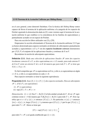 2.3 El Teorema de la Acotación Uniforme por Sliding-Hump
••33
en el caso general, como demostró Steinhaus. Con la técnica del Sliding-Hump somos
capaces de llevar el teorema de la aplicación uniforme a la categoría de los espacios de
Fréchet siguiendo la demostración dada en [3]: como veremos aquí el teorema de la aco-
tación uniforme lo que establece es la coincidencia de las familias de equicontinuos y
puntualmente acotados en un espacio de Fréchet.
Para esta sección los libros utilizados son [3] y [29].
Empezamos la sección reformulando el Teorema de la Acotación uniforme 2.2.5 que
ya hemos demostrado para espacios normados en términos de subconjuntos puntualmente
acotados y equicontinuos: si E y F son dos espacios localmente convexos denotaremos
por L (E,F) el conjunto de las aplicaciones lineales y continuas de E en F.
Recordemos la noción de subconjunto equicontinuo.
Deﬁnición 2.3.1. Dada una colección de aplicaciones lineales H entre dos espacios
localmente convexos E e F, se dice equicontinua en x ∈ E cuando, para todo entorno V
de 0 en F existe un entorno U de x en E de manera que para todo T ∈ H se tiene que
T(U) ⊂ T(x)+V.
Es fácil comprobar que H es equicontinuo en 0 si, y sólo si, es equicontinuo en algún
x ∈ E si, y sólo si, es equicontinuo en cada x ∈ E.
Para espacios normados se tiene la siguiente equivalencia:
Proposición 2.3.2. Sean (E, · ) y (F, · ) dos espacios normados. Para un subconjunto
H ⊂ L (E,F), son equivalentes:
(i) H es equicontinuo.
(ii) sup{ T : T ∈ H } < ∞
Demostración. (i) ⇒ (ii) Sea V = BF[0,1] la bola unidad cerrada de F. Al ser H equi-
continuo existe ε > 0 de manera que T(BE[0,ε]) ⊂ BF[0,1] para todo T ∈ H . Esto sig-
niﬁca que si x ∈ E y x ≤ ε entonces T(x) ≤ 1. En particular, si x ≤ 1 entonces
εx = ε x ≤ ε, luego T(εx) ≤ 1 y tenemos que ε T(x) ≤ 1 por lo que T(x) ≤ 1
ε
para todo T ∈ H . Ahora se tiene que
T = sup{ T(x) : x ≤ 1} ≤
1
ε
para todo T ∈ H y así queda establecido que (i) ⇒ (ii).
 