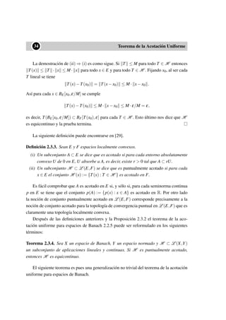 ••34 Teorema de la Acotación Uniforme
La demostración de (ii) ⇒ (i) es como sigue. Si T ≤ M para todo T ∈ H entonces
T(x) ≤ T · x ≤ M · x para todo x ∈ E y para todo T ∈ H . Fijando x0, al ser cada
T lineal se tiene
T(x)−T(x0) = T(x−x0) ≤ M · x−x0 .
Así para cada x ∈ BE[x0,ε/M] se cumple
T(x)−T(x0) ≤ M · x−x0 ≤ M ·ε/M = ε,
es decir, T(BE[x0,ε/M]) ⊂ BF[T(x0),ε] para cada T ∈ H . Esto último nos dice que H
es equicontinuo y la prueba termina.
La siguiente deﬁnición puede encontrarse en [29].
Deﬁnición 2.3.3. Sean E y F espacios localmente convexos.
(i) Un subconjunto A ⊂ E se dice que es acotado si para cada entorno absolutamente
convexo U de 0 en E, U absorbe a A, es decir, existe r > 0 tal que A ⊂ rU.
(ii) Un subconjunto H ⊂ L (E,F) se dice que es puntualmente acotado si para cada
x ∈ E el conjunto H (x) := {T(x) : T ∈ H } es acotado en F.
Es fácil comprobar que A es acotado en E si, y sólo si, para cada seminorma continua
p en E se tiene que el conjunto p(A) := {p(x) : x ∈ A} es acotado en R. Por otro lado
la noción de conjunto puntualmente acotado en L (E,F) corresponde precisamente a la
noción de conjunto acotado para la topología de convergencia puntual en L (E,F) que es
claramente una topología localmente convexa.
Después de las deﬁniciones anteriores y la Proposición 2.3.2 el teorema de la aco-
tación uniforme para espacios de Banach 2.2.5 puede ser reformulado en los siguientes
términos:
Teorema 2.3.4. Sea X un espacio de Banach, Y un espacio normado y H ⊂ L (X,Y)
un subconjunto de aplicaciones lineales y continuas. Si H es puntualmente acotado,
entonces H es equicontinuo.
El siguiente teorema es pues una generalización no trivial del teorema de la acotación
uniforme para espacios de Banach.
 