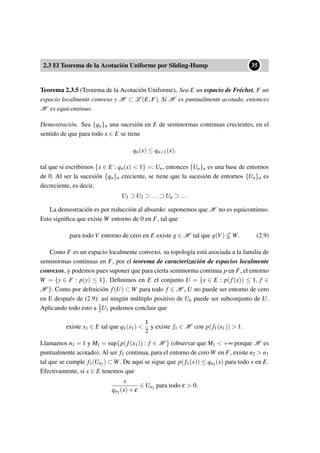 2.3 El Teorema de la Acotación Uniforme por Sliding-Hump
••35
Teorema 2.3.5 (Teorema de la Acotación Uniforme). Sea E un espacio de Fréchet, F un
espacio localmente convexo y H ⊂ L (E,F). Si H es puntualmente acotado, entonces
H es equicontinuo.
Demostración. Sea {qn}n una sucesión en E de seminormas continuas crecientes, en el
sentido de que para todo x ∈ E se tiene
qn(x) ≤ qn+1(x).
tal que si escribimos {x ∈ E : qn(x) < 1} =: Un, entonces {Un}n es una base de entornos
de 0. Al ser la sucesión {qn}n creciente, se tiene que la sucesión de entornos {Un}n es
decreciente, es decir,
U1 ⊃ U2 ⊃ ... ⊃ Un ⊃ ...
La demostración es por reducción al absurdo: suponemos que H no es equicontinuo.
Esto signiﬁca que existe W entorno de 0 en F, tal que
para todo V entorno de cero en E existe g ∈ H tal que g(V) W. (2.9)
Como F es un espacio localmente convexo, su topología está asociada a la familia de
seminormas continuas en F, por el teorema de caracterización de espacios localmente
convexos, y podemos pues suponer que para cierta seminorma continua p en F, el entorno
W = {y ∈ F : p(y) ≤ 1}. Deﬁnimos en E el conjunto U = {x ∈ E : p(f(x)) ≤ 1, f ∈
H }. Como por deﬁnición f(U) ⊂ W para todo f ∈ H , U no puede ser entorno de cero
en E después de (2.9): así ningún múltiplo positivo de Un puede ser subconjunto de U.
Aplicando todo esto a 1
2U1 podemos concluir que
existe x1 ∈ E tal que q1(x1) <
1
2
y existe f1 ∈ H con p(f1(x1)) > 1.
Llamamos n1 = 1 y M1 = sup{p(f(x1)) : f ∈ H } (observar que M1 < +∞ porque H es
puntualmente acotado). Al ser f1 continua, para el entorno de cero W en F, existe n2 > n1
tal que se cumple f1(Un2) ⊂ W. De aquí se sigue que p(f1(x)) ≤ qn2(x) para todo x en E.
Efectivamente, si x ∈ E tenemos que
x
qn2(x)+ε
∈ Un2 para todo ε > 0.
 