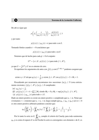 ••36 Teorema de la Acotación Uniforme
De ahí se sigue que
p f1
x
qn2(x)+ε
=
p(f1(x))
qn2(x)+ε
≤ 1
y por tanto
p(f1(x)) ≤ qn2(x)+ε para todo x en E.
Tomando límites cuando ε → 0 concluimos que
p(f1(x)) ≤ qn2(x) para todo x en E
Notemos que de hecho para cada ρ > 0 el conjunto
Uρ
= {x ∈ E : p(f(x)) ≤ ε para todo f ∈ H },
ya que U = 1
ρUρ y U no es entorno de cero.
Si repetimos los argumentos de antes con 1
22 U2 y con U2+M1+1 podemos asegurar que
existe x2 ∈ E tal que q2(x2) <
1
22
y existe f2 ∈ H con p(f2(x2)) > 2+M1 +1.
Procediendo por recurrencia encontramos tres sucesiones {nk}k ⊂ N (esta estricta-
mente creciente), { fk}k ⊂ H y {xk}k ⊂ E cumpliendo:
(α) qnk
(xk) < 1
2k .
(β) p(fk(xk)) ≥ 1+k +∑k−1
j=1 Mj siendo M0 = 0 y Mk = sup{p(f(xk)) : f ∈ H }.
(γ) p(fk(x)) ≤ qnk+1
(x) para todo x ∈ E.
Dado un entero positivo m existe un entero positivo s cumpliendo que ns > m. Notar que
si tomamos r > s tenemos que nr > ns > m, luego cumple que qnr ≥ qns ≥ qm y así si t > 0
es otro entero positivo arbitrario podemos concluir que:
qm
r+t
∑
k=r
xk ≤
r+t
∑
k=r
qnk
(xk)
(α)
≤
r+t
∑
k=r
1
2k
≤
∞
∑
k=r
1
2k
=
1
2r
1− 1
2
=
1
2r−1
Por lo tanto la serie en E,
∞
∑
k=1
xk, cumple el criterio de Cauchy para toda seminorma
qm y es como el espacio E es de Frechet la serie es convergente a un elemento x de E, es
 