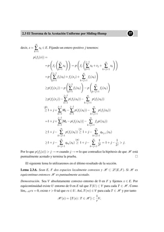 2.3 El Teorema de la Acotación Uniforme por Sliding-Hump
••37
decir, x =
∞
∑
k=1
xk ∈ E. Fijando un entero positivo j tenemos:
p(fj(x)) =
=p fj
∞
∑
k=1
xk = p fj
j−1
∑
k=1
xk +xj +
∞
∑
k=j+1
xk
=p
j−1
∑
k=1
fj(xk)+ fj(xj)+
∞
∑
k=j+1
fj(xk)
≥p(fj(xj))− p
j−1
∑
k=1
fj(xk) − p
∞
∑
k=j+1
fj(xk)
≥p(fj(xj))−
j−1
∑
k=1
p(fj(xk))−
∞
∑
k=j+1
p(fj(xk))
(β)
≥ 1+ j +
j−1
∑
k=1
Mk −
j−1
∑
k=1
p(fj(xk))−
∞
∑
k=j+1
p(fj(xk))
=1+ j +
j−1
∑
k=1
[Mk − p(fj(xk))]−
∞
∑
k=j+1
fj p((xk))
≥1+ j −
∞
∑
k=j+1
p(fj(xk))
(γ)
≥ 1+ j −
∞
∑
k=j+1
qnj+1(xk)
≥1+ j −
∞
∑
k=j+1
qnk
(xk)
(α)
≥ 1+ j −
∞
∑
k=j+1
1
2k
= 1+ j −
1
2j
> j.
Por lo que p(fj(x)) > j → ∞ cuando j → ∞ lo que contradice la hipótesis de que H está
puntualmente acotado y termina la prueba.
El siguiente lema lo utilizaremos en el último resultado de la sección.
Lema 2.3.6. Sean E, F dos espacios localmente convexos y H ⊂ L (E,F). Si H es
equicontinuo entonces H es puntualmente acotado.
Demostración. Sea V absolutamente convexo entorno de 0 en F y ﬁjemos x ∈ E. Por
equicontinuidad existe U entorno de 0 en E tal que T(U) ⊂ V para cada T ∈ H . Como
l´ımr→0 rx = 0, existe r > 0 tal que rx ∈ U. Así, T(rx) ∈ V para cada T ∈ H y por tanto
H (x) = {T(x) : T ∈ H } ⊂
1
r
V,
 