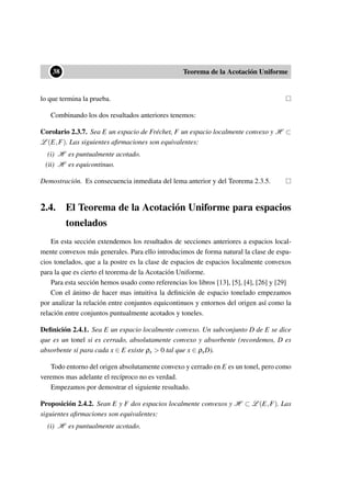••38 Teorema de la Acotación Uniforme
lo que termina la prueba.
Combinando los dos resultados anteriores tenemos:
Corolario 2.3.7. Sea E un espacio de Fréchet, F un espacio localmente convexo y H ⊂
L (E,F). Las siguientes aﬁrmaciones son equivalentes:
(i) H es puntualmente acotado.
(ii) H es equicontinuo.
Demostración. Es consecuencia inmediata del lema anterior y del Teorema 2.3.5.
2.4. El Teorema de la Acotación Uniforme para espacios
tonelados
En esta sección extendemos los resultados de secciones anteriores a espacios local-
mente convexos más generales. Para ello introducimos de forma natural la clase de espa-
cios tonelados, que a la postre es la clase de espacios de espacios localmente convexos
para la que es cierto el teorema de la Acotación Uniforme.
Para esta sección hemos usado como referencias los libros [13], [5], [4], [26] y [29]
Con el ánimo de hacer mas intuitiva la deﬁnición de espacio tonelado empezamos
por analizar la relación entre conjuntos equicontinuos y entornos del origen así como la
relación entre conjuntos puntualmente acotados y toneles.
Deﬁnición 2.4.1. Sea E un espacio localmente convexo. Un subconjunto D de E se dice
que es un tonel si es cerrado, absolutamente convexo y absorbente (recordemos, D es
absorbente si para cada x ∈ E existe ρx > 0 tal que x ∈ ρxD).
Todo entorno del origen absolutamente convexo y cerrado en E es un tonel, pero como
veremos mas adelante el recíproco no es verdad.
Empezamos por demostrar el siguiente resultado.
Proposición 2.4.2. Sean E y F dos espacios localmente convexos y H ⊂ L (E,F). Las
siguientes aﬁrmaciones son equivalentes:
(i) H es puntualmente acotado.
 