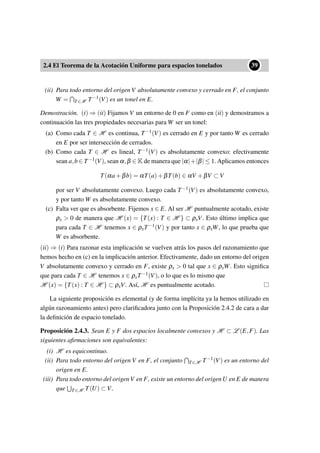 2.4 El Teorema de la Acotación Uniforme para espacios tonelados
••39
(ii) Para todo entorno del origen V absolutamente convexo y cerrado en F, el conjunto
W = T∈H T−1(V) es un tonel en E.
Demostración. (i) ⇒ (ii) Fijamos V un entorno de 0 en F como en (ii) y demostramos a
continuación las tres propiedades necesarias para W ser un tonel:
(a) Como cada T ∈ H es continua, T−1(V) es cerrado en E y por tanto W es cerrado
en E por ser intersección de cerrados.
(b) Como cada T ∈ H es lineal, T−1(V) es absolutamente convexo: efectivamente
sean a,b ∈ T−1(V), sean α,β ∈ K de manera que |α|+|β| ≤ 1. Aplicamos entonces
T(αa+βb) = αT(a)+βT(b) ∈ αV +βV ⊂ V
por ser V absolutamente convexo. Luego cada T−1(V) es absolutamente convexo,
y por tanto W es absolutamente convexo.
(c) Falta ver que es absorbente. Fijemos x ∈ E. Al ser H puntualmente acotado, existe
ρx > 0 de manera que H (x) = {T(x) : T ∈ H } ⊂ ρxV. Esto último implica que
para cada T ∈ H tenemos x ∈ ρxT−1(V) y por tanto x ∈ ρxW, lo que prueba que
W es absorbente.
(ii) ⇒ (i) Para razonar esta implicación se vuelven atrás los pasos del razonamiento que
hemos hecho en (c) en la implicación anterior. Efectivamente, dado un entorno del origen
V absolutamente convexo y cerrado en F, existe ρx > 0 tal que x ∈ ρxW. Esto signiﬁca
que para cada T ∈ H tenemos x ∈ ρxT−1(V), o lo que es lo mismo que
H (x) = {T(x) : T ∈ H } ⊂ ρxV. Así, H es puntualmente acotado.
La siguiente proposición es elemental (y de forma implícita ya la hemos utilizado en
algún razonamiento antes) pero clariﬁcadora junto con la Proposición 2.4.2 de cara a dar
la deﬁnición de espacio tonelado.
Proposición 2.4.3. Sean E y F dos espacios localmente convexos y H ⊂ L (E,F). Las
siguientes aﬁrmaciones son equivalentes:
(i) H es equicontinuo.
(ii) Para todo entorno del origen V en F, el conjunto T∈H T−1(V) es un entorno del
origen en E.
(iii) Para todo entorno del origenV en F, existe un entorno del origenU en E de manera
que T∈H T(U) ⊂ V.
 