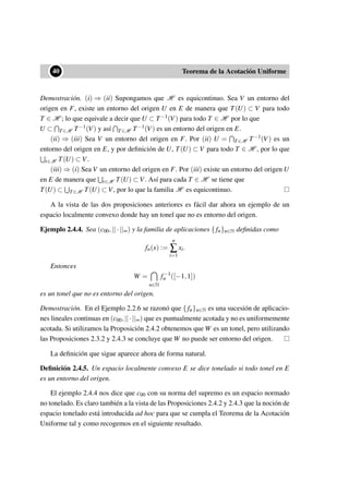 ••40 Teorema de la Acotación Uniforme
Demostración. (i) ⇒ (ii) Supongamos que H es equicontinuo. Sea V un entorno del
origen en F, existe un entorno del origen U en E de manera que T(U) ⊂ V para todo
T ∈ H ; lo que equivale a decir que U ⊂ T−1(V) para todo T ∈ H por lo que
U ⊂ T∈H T−1(V) y así T∈H T−1(V) es un entorno del origen en E.
(ii) ⇒ (iii) Sea V un entorno del origen en F. Por (ii) U = T∈H T−1(V) es un
entorno del origen en E, y por deﬁnición de U, T(U) ⊂ V para todo T ∈ H , por lo que
t∈H T(U) ⊂ V.
(iii) ⇒ (i) Sea V un entorno del origen en F. Por (iii) existe un entorno del origen U
en E de manera que t∈H T(U) ⊂ V. Así para cada T ∈ H se tiene que
T(U) ⊂ T∈H T(U) ⊂ V, por lo que la familia H es equicontinuo.
A la vista de las dos proposiciones anteriores es fácil dar ahora un ejemplo de un
espacio localmente convexo donde hay un tonel que no es entorno del origen.
Ejemplo 2.4.4. Sea (c00,||·||∞) y la familia de aplicaciones { fn}n∈N deﬁnidas como
fn(x) :=
n
∑
i=1
xi.
Entonces
W =
n∈N
f−1
n ([−1,1])
es un tonel que no es entorno del origen.
Demostración. En el Ejemplo 2.2.6 se razonó que { fn}n∈N es una sucesión de aplicacio-
nes lineales continuas en (c00,||·||∞) que es puntualmente acotada y no es uniformemente
acotada. Si utilizamos la Proposición 2.4.2 obtenemos que W es un tonel, pero utilizando
las Proposiciones 2.3.2 y 2.4.3 se concluye que W no puede ser entorno del origen.
La deﬁnición que sigue aparece ahora de forma natural.
Deﬁnición 2.4.5. Un espacio localmente convexo E se dice tonelado si todo tonel en E
es un entorno del origen.
El ejemplo 2.4.4 nos dice que c00 con su norma del supremo es un espacio normado
no tonelado. Es claro también a la vista de las Proposiciones 2.4.2 y 2.4.3 que la noción de
espacio tonelado está introducida ad hoc para que se cumpla el Teorema de la Acotación
Uniforme tal y como recogemos en el siguiente resultado.
 