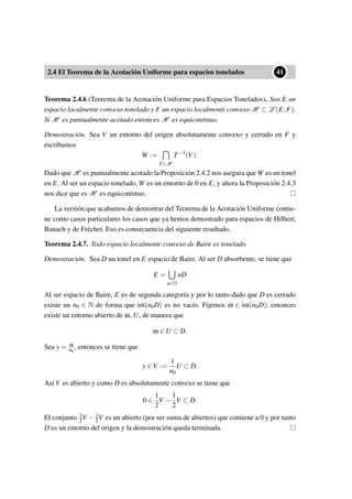 2.4 El Teorema de la Acotación Uniforme para espacios tonelados
••41
Teorema 2.4.6 (Teorema de la Acotación Uniforme para Espacios Tonelados). Sea E un
espacio localmente convexo tonelado y F un espacio localmente convexo H ⊂ L (E,F).
Si H es puntualmente acotado entonces H es equicontinuo.
Demostración. Sea V un entorno del origen absolutamente convexo y cerrado en F y
escribamos
W :=
T∈H
T−1
(V).
Dado que H es puntualmente acotado la Proposición 2.4.2 nos asegura que W es un tonel
en E. Al ser un espacio tonelado, W es un entorno de 0 en E, y ahora la Proposición 2.4.3
nos dice que es H es equicontinuo.
La versión que acabamos de demostrar del Teorema de la Acotación Uniforme contie-
ne como casos particulares los casos que ya hemos demostrado para espacios de Hilbert,
Banach y de Fréchet. Eso es consecuencia del siguiente resultado.
Teorema 2.4.7. Todo espacio localmente convexo de Baire es tonelado.
Demostración. Sea D un tonel en E espacio de Baire. Al ser D absorbente, se tiene que
E =
n∈N
nD
Al ser espacio de Baire, E es de segunda categoría y por lo tanto dado que D es cerrado
existe un n0 ∈ N de forma que int(n0D) es no vacío. Fijemos ω ∈ int(n0D); entonces
existe un entorno abierto de ω, U, de manera que
ω ∈ U ⊂ D.
Sea y = ω
n0
, entonces se tiene que
y ∈ V :=
1
n0
U ⊂ D.
Así V es abierto y como D es absolutamente convexo se tiene que
0 ∈
1
2
V −
1
2
V ⊂ D.
El conjunto 1
2V − 1
2V es un abierto (por ser suma de abiertos) que contiene a 0 y por tanto
D es un entorno del origen y la demostración queda terminada.
 