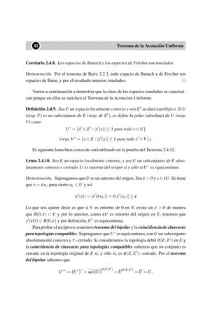 ••42 Teorema de la Acotación Uniforme
Corolario 2.4.8. Los espacios de Banach y los espacios de Fréchet son tonelados.
Demostración. Por el teorema de Baire 2.2.3, todo espacio de Banach y de Frechet son
espacios de Baire, y por el resultado anterior, tonelados.
Vamos a continuación a demostrar que la clase de los espacios tonelados se caracteri-
zan porque en ellos se satisface el Teorema de la Acotación Uniforme.
Deﬁnición 2.4.9. Sea E un espacio localmente convexo y sea E su dual topológico. Si U
(resp. V) es un subconjunto de E (resp. de E ), se deﬁne la polar (absoluta) de U (resp.
V) como
U◦
= {x ∈ E : |x (x)| ≤ 1 para todo x ∈ U}
(resp. V◦
= {x ∈ E : |x (x)| ≤ 1 para todo x ∈ V}).
El siguiente lema bien conocido será utilizado en la prueba del Teorema 2.4.12.
Lema 2.4.10. Sea E un espacio localmente convexo, y sea U un subconjunto de E abso-
lutamente convexo y cerrado. U es entorno del origen si y sólo si U◦ es equicontinuo.
Demostración. Supongamos que U es un entorno del origen. Sea ε > 0 y x ∈ εU. Se tiene
que x = εxU para cierto xU ∈ U y así
|x (x)| = |x (εxU)| = ε|x (xU)| ≤ ε
Lo que nos quiere decir es que si V es entorno de 0 en K existe un ε > 0 de manera
que B(0,ε) ⊂ V y por lo anterior, como εU es entorno del origen en E, tenemos que
x (εU) ⊂ B(0,ε) y por deﬁnición, U◦ es equicontinua.
Para probar el recíproco, usaremos teorema del bipolar y la coincidencia de clausuras
para topologías compatibles. Supongamos queU◦ es equicontinuo, conU un subconjunto
absolutamente convexo y τ−cerrado. Si consideramos la topología débil σ(E,E ) en E y
la coincidencia de clausuras para topologías compatibles sabemos que un conjunto es
cerrado en la topología original de E si, y sólo si, es σ(E,E )−cerrado. Por el teorema
del bipolar sabemos que
U◦◦
= U◦ ◦
= aco(U)
σ(E,E )
= U
σ(E,E )
= U = U,
 