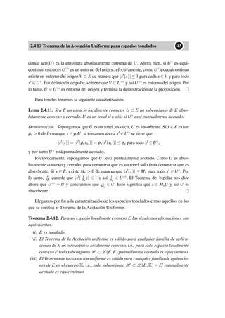 2.4 El Teorema de la Acotación Uniforme para espacios tonelados
••43
donde aco(U) es la envoltura absolutamente convexa de U. Ahora bien, si U◦ es equi-
continuo entonces U◦◦ es un entorno del origen: efectivamente, como U◦ es equicontinuo
existe un entorno del origen V ⊂ E de manera que |x (x)| ≤ 1 para cada x ∈ V y para todo
x ∈ U◦. Por deﬁnición de polar, se tiene que V ⊂ U◦◦ y así U◦◦ es entorno del origen. Por
lo tanto, U = U◦◦ es entorno del origen y termina la demostración de la proposición.
Para toneles tenemos la siguiente caracterización.
Lema 2.4.11. Sea E un espacio localmente convexo, U ⊂ E un subconjunto de E abso-
lutamente convexo y cerrado. U es un tonel si y sólo si U◦ está puntualmente acotado.
Demostración. Supongamos que U es un tonel, es decir, U es absorbente. Si x ∈ E existe
ρx > 0 de forma que x ∈ ρxU; si tomamos ahora x ∈ U◦ se tiene que
|x (x)| = |x (ρxxU)| = ρx|x (xU)| ≤ ρx para todo x ∈ U◦,
y por tanto U◦ está puntualmente acotado.
Recíprocamente, supongamos que U◦ está puntualmente acotado. Como U es abso-
lutamente convexo y cerrado, para demostrar que es un tonel sólo falta demostrar que es
absorbente. Si x ∈ E, existe Mx > 0 de manera que |x (x)| ≤ Mx para todo x ∈ U◦. Por
lo tanto, x
Mx
cumple que |x ( x
Mx
)| ≤ 1 y así x
Mx
∈ U◦◦. El Teorema del bipolar nos dice
ahora que U◦◦ = U y concluimos que x
Mx
∈ U. Esto signiﬁca que x ∈ MxU y así U es
absorbente.
Llegamos por ﬁn a la caracterización de los espacios tonelados como aquellos en los
que se veriﬁca el Teorema de la Acotación Uniforme.
Teorema 2.4.12. Para un espacio localmente convexo E las siguientes aﬁrmaciones son
equivalentes.
(i) E es tonelado.
(ii) El Teorema de la Acotación uniforme es válido para cualquier familia de aplica-
ciones de E en otro espacio localmente convexo, i.e., para todo espacio localmente
convexo F todo subconjunto H ⊂ L (E,F) puntualmente acotado es equicontinuo.
(iii) El Teorema de la Acotación uniforme es válido para cualquier familia de aplicacio-
nes de E en el cuerpo K, i.e., todo subconjunto H ⊂ L (E,K) = E puntualmente
acotado es equicontinuo.
 