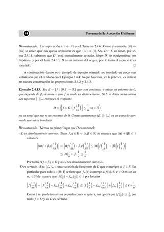 ••44 Teorema de la Acotación Uniforme
Demostración. La implicación (i) ⇒ (ii) es el Teorema 2.4.6. Como claramente (ii) ⇒
(iii) lo único que nos queda demostrar es que (iii) ⇒ (i). Sea D ⊂ E un tonel, por le-
ma 2.4.11, sabemos que D◦ está puntualmente acotado, luego D◦ es equicontinua por
hipótesis, y por el lema 2.4.10, D es un entorno del origen, por lo tanto el espacio E es
tonelado.
A continuación damos otro ejemplo de espacio normado no tonelado un poco mas
soﬁsticado que el exhibido en el Ejemplo 2.4.4: lo que hacemos, en la práctica, es utilizar
en nuestra construcción las proposiciones 2.4.2 y 2.4.3.
Ejemplo 2.4.13. Sea E = { f : [0,1] → R} que son continuas y existe un entorno de 0,
que depende de f, de manera que f se anula en dicho entorno. Si E se dota con la norma
del supremo · ∞, entonces el conjunto
D = f ∈ E : f
1
n
≤
1
n
: n ∈ N
es un tonel que no es un entorno de 0. Consecuentemente (E, · ∞) es un espacio nor-
mado que no es tonelado.
Demostración. Vemos en primer lugar que D es un tonel:
- D es absolutamente convexo. Sean f,g ∈ D y α,β ∈ K de manera que |α| + |β| ≤ 1
entonces
(α f +βg)
1
n
= α f
1
n
+βg
1
n
≤ |α| f
1
n
+|β| g
1
n
≤ |α|
1
n
+|β|
1
n
≤
1
n
.
Por tanto α f +βg ∈ D y así D es absolutamente convexo.
-D es cerrado. Sea {fm}n∈N una sucesión de funciones de D que convergen a f ∈ E. En
particular para todo x ∈ [0,1] se tiene que fm(x) converge a f(x). Si ε > 0 existe un
mε ∈ N de manera que |f(1
n)− fmε (1
n)| ≤ ε por lo tanto
f
1
n
= f
1
n
− fmε
1
n
+ fmε
1
n
≤ f
1
n
− fmε
1
n
+ fmε
1
n
≤ ε +
1
n
.
Como ε se puede tomar tan pequeño como se quiera, nos queda que |f(1
n)| ≤ 1
n, por
tanto f ∈ D y así D es cerrado.
 