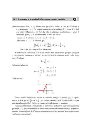 2.4 El Teorema de la Acotación Uniforme para espacios tonelados
••45
-D es absorbente. Sea f ∈ E y ﬁjemos ε tal que f(x) = 0 si x < ε. Sea N ∈ N tal que si
n > N entonces 1
n < ε. Por otra parte como f está acotada en [0,1], existe M > 0 tal
que |f(x)| ≤ M para todo x ∈ [0,1]. En estas condiciones, si deﬁnimos λ = 1
N·M > 0
aﬁrmamos que λ f ∈ D. Efectivamente, se tiene dos casos:
(a) Si n > N entonces |λ f(1
n)| = |λ ·0| = 0 < 1
n.
(b) Para n = 1,2,...N tenemos que
λ f
1
n
= λ f
1
n
≤ λ ·M =
1
N
≤
1
n
.
Por lo que λ f ∈ D y así D es absorbente.
A continuación vemos que D no es un entorno de 0. Probaremos que para cualquier
ε > 0 existe una función fε ∈ BE(0,ε) tal que fε /∈ D. Efectivamente, sea 0 < δ < ε ﬁjo
y n0 ∈ N tal que
δ <
1
n0
< ε.
Deﬁnamos la función
fε =



0 si 0 ≤ x < δ
ε(x−δ)
1
n0
−δ
si x ≤ δ < 1
n0
ε si 1
n0
≤ x ≤ 1
Gráﬁcamente:
1.4 Teorema de la Acotación Uniforme para espacios tonelados
••27
de manera que | f(1
n)− fn(1
n)| ≤ ε por lo tanto
| f(
1
n
)| = | f(
1
n
)− fn(
1
n
)+ fn(
1
n
)| ≤ | f(
1
n
)− fn(
1
n
)|+| fn(
1
n
)| ≤ ε +
1
n
Como ε se puede tomar tan pequeño como se quiera, nos queda que | f(1
n)| ≤ 1
n y
por tanto f ∈ D. D es cerrado.
Sea f ∈ E, existe un ε de manera que f(x) = 0 si x < ε, existe N ∈ N de manera
que si n > N se tiene que 1
n < ε. Por otra parte f está acotada, existe M > 0 de
manera que | f(x)| ≤ M para todo x ∈ [0,1]. En estas condiciones sea λ = 1
N·M > 0,
se tiene dos casos:
1-Si n > N: |λ f(1
n)| = |λ ·0| = 0 < 1
n
2-Para n = 1,2,...N: |λ f(1
n)| = λ| f(1
n)| ≤ λ ·M = 1
N ≤ 1
n
Por lo que λ f ∈ D. D es absorbente.
• D no es un entorno de cero:
Sea ε > 0, buscamos una función fε ∈ BE(0,ε) de manera que fε /∈ D.
Sea 0 < δ < ε, existe n0 ∈ N de manera que
δ <
1
n0
< ε
Deﬁnamos la función
fε =



0 si 0 ≤ x < δ
ε(x−δ)
1
n0
−δ
si x ≤ δ < 1
n0
ε si 1
n0
≤ x ≤ 1
Gráﬁcamente:
ε
Y
X0 1δ 1
n0
ε
De esta manera tenemos una función fε contenida en BE(0,ε) porque || fε|| = ε pero,
para n0 se tiene que fε( 1
n0
) = ε > 1
n0
y por tanto no pertenece a D.
De esta manera tenemos una función fε contenida en BE(0,ε) porque ||fε|| = ε pero,
para n0 se tiene que fε( 1
n0
) = ε > 1
n0
y por tanto no pertenece a D. Hemos establecido por
tanto que el espacio (E,||·||∞) es un espacio normado que no es tonelado.
Vamos a continuación a reinterpretar lo demostrado hasta ahora para ver directamente
que en (E,||·||∞) no se cumple el Teorema de la Acotación Uniforme, es decir, proporcio-
naremos un subconjunto de E que es puntualmente acotado pero que no es equicontinuo
(uniformemente acotado).
 