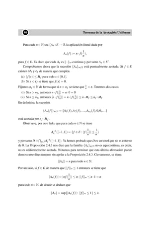 ••46 Teorema de la Acotación Uniforme
Para cada n ∈ N sea {An : E → R la aplicación lineal dada por
An(f) := n· f(
1
n
),
para f ∈ E. Es claro que cada An es · ∞-continua y por tanto An ∈ E .
Comprobamos ahora que la sucesión {An}n∈N está puntualmente acotada. Si f ∈ E
existen Mf y εf de manera que cumplen
(a) |f(x)| ≤ Mf para todo x ∈ [0,1].
(b) Si x < εf se tiene que f(x) = 0.
Fijemos nf ∈ N de forma que si n > nf se tiene que 1
n < ε. Tenemos dos casos:
(i) Si n > nf , entonces n· f(1
n) = n·0 = 0
(ii) Si n ≤ nf , entonces |n· f(1
n)| = n·|f(1
n)| ≤ n·Mf ≤ nf ·Mf
En deﬁnitiva, la sucesión
{An(f)}n∈N = {A1(f),A2(f),...,Anf (f),0,0,...}
está acotada por nf ·Mf .
Obsérvese, por otro lado, que para cada n ∈ N se tiene
A−1
n ([−1,1]) = { f ∈ E : |f(
1
n
)| ≤
1
n
}
y por tanto D = n∈I A−1
n ([−1,1]). Ya hemos probado que D es un tonel que no es entorno
de 0. La Proposición 2.4.3 nos dice que la familia {An}n∈N no es equicontinua, es decir,
no es uniformemente acotada. Notamos para terminar que esta última aﬁrmación puede
demostrarse directamente sin apelar a la Proposición 2.4.3. Ciertamente, se tiene:
||An|| = n para todo n ∈ N.
Por un lado, si f ∈ E de manera que ||f||∞ ≤ 1 entonces se tiene que
|An(f)| = |nf(
1
n
)| ≤ n·||f||∞ ≤ n·1 = n
para todo n ∈ N, de donde se deduce que
An = sup{|An(f)| : ||f||∞ ≤ 1} ≤ n.
 