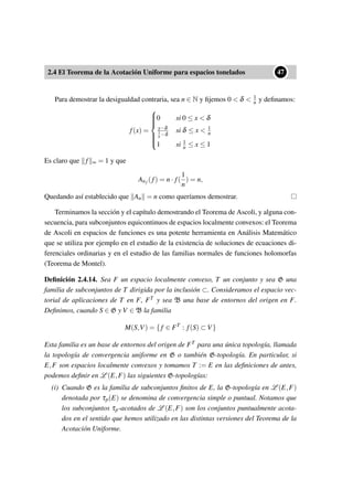 2.4 El Teorema de la Acotación Uniforme para espacios tonelados
••47
Para demostrar la desigualdad contraria, sea n ∈ N y ﬁjemos 0 < δ < 1
n y deﬁnamos:
f(x) =



0 si 0 ≤ x < δ
x−δ
1
n −δ
si δ ≤ x < 1
n
1 si 1
n ≤ x ≤ 1
Es claro que f ∞ = 1 y que
Anf (f) = n· f(
1
n
) = n,
Quedando así establecido que An = n como queríamos demostrar.
Terminamos la sección y el capítulo demostrando el Teorema de Ascoli, y alguna con-
secuencia, para subconjuntos equicontinuos de espacios localmente convexos: el Teorema
de Ascoli en espacios de funciones es una potente herramienta en Análisis Matemático
que se utiliza por ejemplo en el estudio de la existencia de soluciones de ecuaciones di-
ferenciales ordinarias y en el estudio de las familias normales de funciones holomorfas
(Teorema de Montel).
Deﬁnición 2.4.14. Sea F un espacio localmente convexo, T un conjunto y sea G una
familia de subconjuntos de T dirigida por la inclusión ⊂. Consideramos el espacio vec-
torial de aplicaciones de T en F, FT y sea B una base de entornos del origen en F.
Deﬁnimos, cuando S ∈ G y V ∈ B la familia
M(S,V) = {f ∈ FT
: f(S) ⊂ V}
Esta familia es un base de entornos del origen de FT para una única topología, llamada
la topología de convergencia uniforme en G o también G-topología. En particular, si
E,F son espacios localmente convexos y tomamos T := E en las deﬁniciones de antes,
podemos deﬁnir en L (E,F) las siguientes G-topologías:
(i) Cuando G es la familia de subconjuntos ﬁnitos de E, la G-topología en L (E,F)
denotada por τp(E) se denomina de convergencia simple o puntual. Notamos que
los subconjuntos τp-acotados de L (E,F) son los conjuntos puntualmente acota-
dos en el sentido que hemos utilizado en las distintas versiones del Teorema de la
Acotación Uniforme.
 