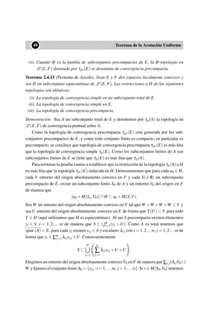 ••48 Teorema de la Acotación Uniforme
(ii) Cuando G es la familia de subconjuntos precompactos de E, la G-topología en
L (E,F) denotada por τpc(E) se denomina de convergencia precompacta.
Teorema 2.4.15 (Teorema de Ascoli). Sean E y F dos espacios localmente convexos y
sea H un subconjunto equicontinuo de L (E,F). Las restricciones a H de las siguientes
topologías son idénticas:
(i) La topología de convergencia simple en un subconjunto total de E.
(ii) La topología de convergencia simple en E.
(iii) La topología de convergencia precompacta.
Demostración. Sea A un subconjunto total de E y denotemos por τp(A) la topología en
L (E,F) de convergencia puntual sobre A.
Como la topología de convergencia precompacta τpc(E) está generada por los sub-
conjuntos precompactos de E, y como todo conjunto ﬁnito es compacto, en particular es
precompacto, se concluye que topología de convergencia precompacta τpc(E) es más ﬁna
que la topología de convergencia simple τp(E). Como los subconjuntos ﬁnitos de A son
subconjuntos ﬁnitos de E se tiene que τp(E) es más ﬁna que τp(A).
Para terminar la prueba vamos a establecer que la restricción de la topología τp(A) a H
en más ﬁna que la topología τpc(E) inducida en H. Demostraremos que para cada u0 ∈ H,
cada V entorno del origen absolutamente convexo en F y cada S(= /0) un subconjunto
precompacto de E, existe un subconjunto ﬁnito S0 de A y un entorno V0 del origen en F
de manera que
[u0 +M(So,V0)]∩H ⊂ u0 +M(S,V).
Sea W un entorno del origen absolutamente convexo en F tal que W +W +W +W ⊂ V y
sea U entorno del origen absolutamente convexo en E de forma que T(U) ⊂ V para todo
T ∈ H (aquí utilizamos que H es equicontinuo). Al ser S precompacto existen elementos
yi ∈ S ,i = 1,2,...m de manera que S ⊂ m
i=1(yi +U). Como A es total tenemos que
span (A) = E, para cada yi existen xij ∈ A y escalares λij con i = 1,2...n; j = 1,2...m de
forma que yi ∈ ∑m
j=1 λijxij +U. Consecuentemente
S ⊂
m
i=1
n
∑
j=1
λijxij +U +U .
Elegimos un entorno del origen absolutamente convexoV0 en F de manera que ∑i,j(λijV0) ⊂
W y ﬁjamos el conjunto ﬁnito S0 = {xij : i = 1,...m, j = 1,...n}. Si v ∈ M(S0,V0) tenemos
 