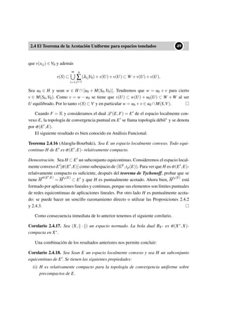 2.4 El Teorema de la Acotación Uniforme para espacios tonelados
••49
que v(xij) ∈ V0 y además
v(S) ⊂
m
i=1
n
∑
j=1
(λijV0)+v(U)+v(U) ⊂ W +v(U)+v(U).
Sea u0 ∈ H y sean w ∈ H ∩ [u0 + M(S0,V0)]. Tendremos que w = u0 + v para cierto
v ∈ M(S0,V0). Como v = w − u0 se tiene que v(U) ⊂ w(U) + u0(U) ⊂ W +W al ser
U equilibrado. Por lo tanto v(S) ⊂ V y en particular w = u0 +v ∈ u0 ∩M(S,V).
Cuando F = K y consideramos el dual L (E,F) = E de el espacio localmente con-
vexo E, la topología de convergencia puntual en E se llama topología débil∗ y se denota
por σ(E ,E).
El siguiente resultado es bien conocido en Análisis Funcional.
Teorema 2.4.16 (Alaoglu-Bourbaki). Sea E un espacio localmente convexo. Todo equi-
continuo H de E es σ(E ,E)- relativamente compacto.
Demostración. Sea H ⊂ E un subconjunto equicontinuo. Consideremos el espacio local-
mente convexo E [σ(E ,E)] como subespacio de (KE,tp(E)). Para ver que H es σ(E ,E)-
relativamente compacto es suﬁciente, después del teorema de Tychonoff, probar que se
tiene H
σ(E ,E)
= H
tp(E)
⊂ E y que H es puntualmente acotado. Ahora bien, H
tp(E)
está
formado por aplicaciones lineales y continuas, porque sus elementos son límites puntuales
de redes equicontinuas de aplicaciones lineales. Por otro lado H es puntualmente acota-
do: se puede hacer un sencillo razonamiento directo o utilizar las Proposiciones 2.4.2
y 2.4.3.
Como consecuencia inmediata de lo anterior tenemos el siguiente corolario.
Corolario 2.4.17. Sea (X, · ) un espacio normado. La bola dual BX∗ es σ(X∗,X)-
compacta en X∗.
Una combinación de los resultados anteriores nos permite concluir:
Corolario 2.4.18. Sea Sean E un espacio localmente convexo y sea H un subconjunto
equicontinuo de E . Se tienen las siguientes propiedades:
(i) H es relativamente compacto para la topología de convergencia uniforme sobre
precompactos de E.
 