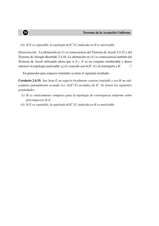 ••50 Teorema de la Acotación Uniforme
(ii) Si E es separable, la topología σ(E ,E) inducida en H es metrizable.
Demostración. La aﬁrmación en (i) es consecuencia del Teorema de Ascoli 2.4.15 y del
Teorema de Alaoglu-Bourbaki 2.4.16. La aﬁrmación en (ii) es consecuencia también del
Teorema de Ascoli utilizando ahora que si A ⊂ E es un conjunto numberable y denso
entonces la topología metrizable τp(A) coincide con σ(E ,E) al restringirla a H.
En particular para espacios tonelados se tiene el siguiente resultado.
Corolario 2.4.19. Sea Sean E un espacio localmente convexo tonelado y sea H un sub-
conjunto puntualmente acotado (i.e. σ(E ,E)-acotado) de E . Se tienen las siguientes
propiedades:
(i) H es relativamente compacto para la topología de convergencia uniforme sobre
precompactos de E.
(ii) Si E es separable, la topología σ(E ,E) inducida en H es metrizable.
 