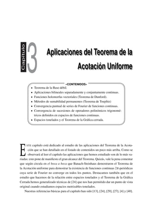 Capítulo
3 Aplicaciones del Teorema de la
Acotación Uniforme
Aplicaciones del Teorema de la
Acotación Uniforme
'
&
$
%
#
" !
«CONTENIDOS»
Teorema de la Base débil.
Aplicaciones bilineales separadamente y conjuntamente continuas.
Funciones holomorfas vectoriales (Teorema de Dunford).
Métodos de sumabilidad permanentes (Teorema de Toeplitz)
Convergencia puntual de series de Fourier de funciones continuas.
Convergencia de sucesiones de operadores polinómicos trigonomé-
tricos deﬁnidos en espacios de funciones continuas.
Espacios tonelados y el Teorema de la Gráﬁca cerrada.
E
STE capítulo está dedicado al estudio de las aplicaciones del Teorema de la Acota-
ción que se han detallado en el listado de contenidos un poco más arriba. Como se
observará al leer el capítulo las aplicaciones que hemos estudiado son de lo más va-
riadas: esto pone de maniﬁesto el gran alcance del Teorema. Quizás, vale la pena comentar
que según circula en el boca a boca que Banach-Steinhaus demostraron el Teorema de
la Acotación uniforme para demostrar la existencia de funciones continuas 2π-periódicas
cuya serie de Fourier no converge en todos los puntos. Destacamos también que en el
estudio que hacemos de la relación entre espacios tonelados y el Teorema de la Gráﬁca
Cerrada hemos generalizado técnicas de [24] que nos han permitido dar un punto de vista
original cuando estudiamos espacios metrizables tonelados.
Nuestras referencias básicas para el capítulo han sido [13], [24], [29], [27], [4] y [40].
 