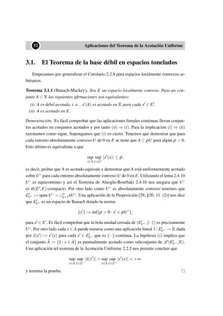 ••52 Aplicaciones del Teorema de la Acotación Uniforme
3.1. El Teorema de la base débil en espacios tonelados
Empezamos por generalizar el Corolario 2.2.8 para espacios localmente convexos ar-
bitrarios.
Teorema 3.1.1 (Banach-Mackey). Sea E un espacio localmente convexo. Para un con-
junto A ⊂ X las siguientes aﬁrmaciones son equivalentes:
(i) A es débil acotado, i. e. , x (A) es acotado en K para cada x ∈ E .
(ii) A es acotado en E.
Demostración. Es fácil comprobar que las aplicaciones lineales continuas llevan conjun-
tos acotados en conjuntos acotados y por tanto (ii) ⇒ (i). Para la implicación (i) ⇒ (ii)
razonamos como sigue. Supongamos que (i) es cierto. Tenemos que demostrar que para
cada entorno absolutamente convexo U de 0 en E se tiene que A ⊂ ρU para algún ρ > 0.
Esto último es equivalente a que
sup
x∈A
sup
x ∈U◦
|x (x)| ≤ ρ,
es decir, probar que A es acotado equivale a demostrar que A está uniformemente acotado
sobre U◦ para cada entorno absolutamente convexo U de 0 en E. Utilizando el lema 2.4.10
U◦ es equicontinuo y así el Teorema de Alaoglu-Bourbaki 2.4.16 nos asegura que U◦
es σ(E ,E)-compacto. Por otro lado como U◦ es absolutamente convexo tenemos que
EU◦ := span U◦ = ∪∞
n=1nU◦. Una aplicación de la Proposición [29, §20. 11. (2)] nos dice
que EU◦ es un espacio de Banach dotado la norma
x := ´ınf{ρ > 0 : x ∈ ρU◦
},
para x ∈ E . Es fácil comprobar que la bola unidad cerrada de (EU◦, · ) es precisamente
U◦. Por otro lado cada x ∈ A puede mirarse como una aplicación lineal ˆx : EU◦ → K dada
por ˆx(x ) := x (x) para cada x ∈ EU◦ que es · -continua. La hipótesis (i) implica que
el conjunto ˆA := {ˆx : x ∈ A} es puntualmente acotado como subconjunto de L (EU◦,K).
Una aplicación tel teorema de la Acotación Uniforme 2.2.5 nos permite concluir que
sup
x∈A
sup
x ∈U◦
|ˆx(x )| = sup
x∈A
sup
x ∈U◦
|x (x)| < +∞.
y termina la prueba.
 
