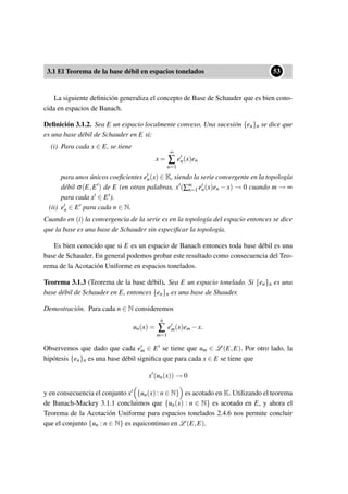 3.1 El Teorema de la base débil en espacios tonelados
••53
La siguiente deﬁnición generaliza el concepto de Base de Schauder que es bien cono-
cida en espacios de Banach.
Deﬁnición 3.1.2. Sea E un espacio localmente convexo. Una sucesión {en}n se dice que
es una base débil de Schauder en E si:
(i) Para cada x ∈ E, se tiene
x =
∞
∑
n=1
en(x)en
para unos únicos coeﬁcientes en(x) ∈ K, siendo la serie convergente en la topología
débil σ(E,E ) de E (en otras palabras, x (∑m
n=1 en(x)en − x) → 0 cuando m → ∞
para cada x ∈ E ).
(ii) en ∈ E para cada n ∈ N.
Cuando en (i) la convergencia de la serie es en la topología del espacio entonces se dice
que la base es una base de Schauder sin especiﬁcar la topología.
Es bien conocido que si E es un espacio de Banach entonces toda base débil es una
base de Schauder. En general podemos probar este resultado como consecuencia del Teo-
rema de la Acotación Uniforme en espacios tonelados.
Teorema 3.1.3 (Teorema de la base débil). Sea E un espacio tonelado. Si {en}n es una
base débil de Schauder en E, entonces {en}n es una base de Shauder.
Demostración. Para cada n ∈ N consideremos
un(x) =
n
∑
m=1
em(x)em −x.
Observemos que dado que cada em ∈ E se tiene que um ∈ L (E,E). Por otro lado, la
hipótesis {en}n es una base débil signiﬁca que para cada x ∈ E se tiene que
x (un(x)) → 0
y en consecuencia el conjunto x {un(x) : n ∈ N} es acotado en K. Utilizando el teorema
de Banach-Mackey 3.1.1 concluimos que {un(x) : n ∈ N} es acotado en E, y ahora el
Teorema de la Acotación Uniforme para espacios tonelados 2.4.6 nos permite concluir
que el conjunto {un : n ∈ N} es equicontinuo en L (E,E).
 