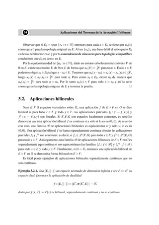 ••54 Aplicaciones del Teorema de la Acotación Uniforme
Observar que si E0 = span {en : n ∈ N} entonces para cada x ∈ E0 se tiene que un(x)
converge a 0 para la topología original en E. Al ser {en}n una base débil el subespacio E0
es denso débilmente en E y por la coincidencia de clausuras para topologías compatibles
concluimos que E0 es denso en E.
Por la equicontinuidad de {un : n ∈ N}, dado un entorno absolutamente convexo V de
0 en E, existe un entorno U de 0 en E de forma que un(U) ⊂ 1
2V para todo n. Dado x ∈ E
podemos elegir x0 ∈ E0 tal que x−x0 ∈U. Tenemos que un(x−x0) = un(x)−un(x0) ∈ 1
2V,
luego un(x) ∈ un(x0) + 1
2V para todo n. Pero como x0 ∈ E0, existe n0 de manera que
un(x0) ∈ 1
2V para todo n > n0. Por lo tanto un(x) ∈ V para todo n > n0 y así la serie
converge en la topología original de E y termina la prueba.
3.2. Aplicaciones bilineales
Sean E,F,G espacios vectoriales sobre K; una aplicación f de E × F en G se dice
bilineal si para todo x ∈ E y todo y ∈ F, las aplicaciones parciales fx : y → f(x,y) y
fy : x → f(x,y) son lineales. Si E,F,G son espacios localmente convexos, es sencillo
demostrar que una aplicación bilineal f es continua si y sólo si lo es en (0, 0); de acuerdo
con esto, una familia B de aplicaciones bilineales es equicontinua si y sólo si lo es en
(0,0). Una aplicación bilineal f se llama separadamente continua si todas las aplicaciones
parciales fx y fy son continuas; es decir, si fx ∈ L (F,G) para todo x ∈ E y fy ∈ L (E,G)
para todo y ∈ F. Análogamente, una familia B de aplicaciones bilineales de E ×F en G es
separadamente equicontinua si son equicontinuas las familias { fx : f ∈ B} y { fy : f ∈ B}
para todo x ∈ E y todo y ∈ F. Finalmente, si G = K, entonces una aplicación bilineal de
E ×F en G se denomina forma bilineal en E ×F.
Es fácil poner ejemplos de aplicaciones bilineales separadamente continuas que no
son continuas.
Ejemplo 3.2.1. Sea (E, · ) un espacio normado de dimensión inﬁnita y sea F := E su
espacio dual. Entonces la aplicación de dualidad
f : (E, · )×(E ,σ(E ,E)) → K
dada por f(x,x ) := x (x) es bilineal, separadamente continua y no es continua.
 