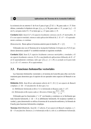 ••56 Aplicaciones del Teorema de la Acotación Uniforme
la existencia de un entorno U de 0 en E para el que fyn
n (U) ⊂ W0 para cada n ∈ N. Esto
último, contradice la hipótesis de que fn(xn,yn) ∈ W0 para cada n ∈ N, ya que {xn} → 0
en E y así para cierto N ∈ N se tiene que xn ∈ U para cada n ≥ N.
Corolario 3.2.3. Sean E,F y G espacios localmente convexos con E y F metrizables. Si
E es un espacio tonelado, entonces toda aplicación bilineal de f : E ×F → G separada-
mente continua, es continua
Demostración. Basta aplicar el teorema anterior para la familia B := { f}.
Utilizando otra vez el Teorema de la Acotación Uniforme 2.4.6 pero en L (F,G) po-
demos demostrar cuando F es también tonelado el siguiente resultado.
Corolario 3.2.4. Sean E,F espacios localmente convexos metrizables y tonelados y G
un espacio localmente convexo. Si B es una familia de aplicaciones bilineales de E ×F
en G separadamente continuas, tales que { f(x,y) : f ∈ B} es acotado en G para todo
(x,y) ∈ E ×F, entonces B es equicontinuo.
3.3. Funciones holomorfas vectoriales
Las funciones holomorfas vectoriales y el teorema de Liouville para ellas son la he-
rramienta para demostrar que el espectro de un operador entre espacios de Banach es no
vacío.
Deﬁnición 3.3.1. Sean Ω un subconjunto abierto de C, (X, · ) un espacio de Banach
complejo y f : Ω → X una función. Se dice que f es:
(i) Débilmente holomorfa en Ω si x∗ f es holomorfa en Ω para cada x∗ ∈ X∗.
(ii) Holomorfa en Ω si para cada a ∈ Ω existe el límite l´ım
z→a
f(z)− f(a)
z−a
.
Utilizando que los funcionales x∗ ∈ X∗ son lineales y continuos se ve fácilmente que
toda función holomorfa f : Ω → X es débilmente holomorfa. El recíproco también es
verdad, y para demostrarlo se utiliza el teorema de la acotación uniforme y la fórmula de
Cauchy para funciones holomorfas complejas.
Teorema 3.3.2 (Dunford). Sean Ω ⊂ C abierto, X un espacio de Banach complejo, y f :
Ω → X una función. Entonces f es holomorfa en Ω sí y sólo sí, es débilmente holomorfa.
 