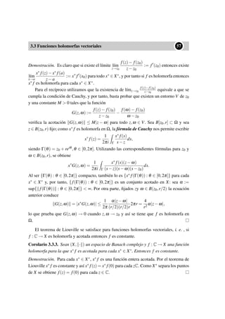 3.3 Funciones holomorfas vectoriales
••57
Demostración. Es claro que si existe el límite l´ım
z→z0
f(z)− f(z0)
z−z0
:= f (z0) entonces existe
l´ım
x→a
x∗ f(z)−x∗ f(a)
z−a
:= x∗
f (x0) para todo x∗ ∈ X∗, y por tanto si f es holomorfa entonces
x∗ f es holomorfa para cada x∗ ∈ X∗.
Para el recíproco utilizamos que la existencia de l´ımz→z0
f(z)−f(z0)
z−z0
equivale a que se
cumpla la condición de Cauchy, y por tanto, basta probar que existen un entorno V de z0
y una constante M > 0 tales que la función
G(z,ω) :=
f(z)− f(z0)
z−z0
−
f(ω)− f(z0)
ω −z0
veriﬁca la acotación G(z,ω) ≤ M|z − ω| para todo z,ω ∈ V. Sea B[z0,r] ⊂ Ω y sea
z ∈ B(z0,r) ﬁjo; como x∗ f es holomorfa en Ω, la fórmula de Cauchy nos permite escribir
x∗
f(z) =
1
2πi Γ
x∗ f(s)
s−z
ds,
siendo Γ(θ) = z0 + reiθ ,θ ∈ [0,2π]. Utilizando las correspondientes fórmulas para z0 y
ω ∈ B(z0,r), se obtiene
x∗
G(z,ω) =
1
2πi Γ
x∗ f(s)(z−ω)
(s−z)(s−ω)(s−z0)
ds.
Al ser {Γ(θ) : θ ∈ [0,2π]} compacto, también lo es {x∗ f(Γ(θ)) : θ ∈ [0,2π]} para cada
x∗ ∈ X∗ y, por tanto, {f(Γ(θ)) : θ ∈ [0,2π]} es un conjunto acotado en X: sea α :=
sup{ f(Γ(θ)) : θ ∈ [0,2π]} < ∞. Por otra parte, ﬁjados zy ω ∈ B(z0,r/2) la ecuación
anterior conduce
G(z,ω) = |x∗
G(z,ω)| ≤
1
2π
α|z−ω|
(r/2)(r/2)r
2πr =
4
r2
α|z−ω|,
lo que prueba que G(z,ω) → 0 cuando z,ω → z0 y así se tiene que f es holomorfa en
Ω.
El teorema de Liouville se satisface para funciones holomorfas vectoriales, i. e. , si
f : C → X es holomorfa y acotada entonces f es constante.
Corolario 3.3.3. Sean (X, · ) un espacio de Banach complejo y f : C → X una función
holomorfa para la que x∗ f es acotada para cada x∗ ∈ X∗. Entonces f es constante.
Demostración. Para cada x∗ ∈ X∗, x∗ f es una función entera acotada. Por el teorema de
Liouville x∗ f es constante y así x∗ f(z) = x∗ f(0) para cada zC. Como X∗ separa los puntos
de X se obtiene f(z) = f(0) para cada z ∈ C.
 