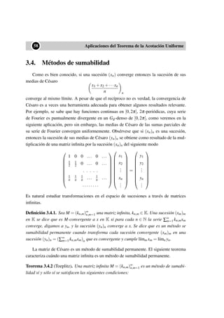 ••58 Aplicaciones del Teorema de la Acotación Uniforme
3.4. Métodos de sumabilidad
Como es bien conocido, si una sucesión (xn) converge entonces la sucesión de sus
medias de Césaro
x1 +x2 +···xn
n n
converge al mismo límite. A pesar de que el recíproco no es verdad, la convergencia de
Césaro es a veces una herramienta adecuada para obtener algunos resultados relevante.
Por ejemplo, se sabe que hay funciones continuas en [0,2π], 2π-periódicas, cuya serie
de Fourier es puntualmente divergente en un Gδ -denso de [0,2π], como veremos en la
siguiente aplicación, pero sin embargo, las medias de Césaro de las sumas parciales de
su serie de Fourier convergen uniformemente. Obsérvese que si (xn)n es una sucesión,
entonces la sucesión de sus medias de Césaro (yn)n se obtiene como resultado de la mul-
tiplicación de una matriz inﬁnita por la sucesión (xn)n del siguiente modo









1 0 0 ... 0 ...
1
2
1
2 0 ... 0 ...
. . . . .
1
n
1
n
1
n ... 1
n ...
. . . . . . . .



















x1
x2
...
xn
...










=










y1
y2
...
yn
...










Es natural estudiar transformaciones en el espacio de sucesiones a través de matrices
inﬁnitas.
Deﬁnición 3.4.1. Sea M = (kn,m)∞
n,m=1 una matriz inﬁnita, kn,m ∈ K. Una sucesión (xm)m
en K se dice que es M-convergente a x en K si para cada n ∈ N la serie ∑∞
m=1 kn,mxm
converge, digamos a yn, y la sucesión (yn)n converge a x. Se dice que es un método se
sumabilidad permanente cuando transforma cada sucesión convergente (xm)m en una
sucesión (yn)n = (∑∞
m=1 kn,mxm)n que es convergente y cumple l´ımm xm = l´ımn yn.
La matriz de Césaro es un método de sumabilidad permanente. El siguiente teorema
caracteriza cuándo una matriz inﬁnita es un método de sumabilidad permanente.
Teorema 3.4.2 (Toeplitz). Una matriz inﬁnita M = (kn,m)∞
n,m=1 es un método de sumabi-
lidad sí y sólo sí se satisfacen las siguientes condiciones:
 