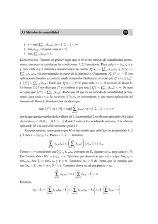 3.4 Métodos de sumabilidad
••59
1. s = sup{∑∞
m=1 |kn,m| : n = 1,2,...} < ∞.
2. l´ımn kn,m = 0 para cada m ∈ N.
3. l´ımn ∑∞
m=1 kn,m = 1.
Demostración. Veamos en primer lugar que si M es un método de sumabilidad perma-
nente, entonces se satisfacen las condiciones 1,2,3 anteriores. Para cada x = (xm)m ∈ c
y para cada n y k naturales consideremos las sumas fn
k (x) := ∑k
m=1 kn,mxm y fn(x) :=
∑∞
m=1 kn,,mxm (la convergencia es parte de la hipótesis). Claramente fn
k , fn : c → K son
aplicaciones lineales y, como se puede comprobar fácilmente, se tiene que fn
k ∈ (c, · ∞)∗
y fn
k = ∑k
m=1 |kn,m|. Dado que fn
k (x) → fn(x) para cada x ∈ c, el teorema de Banach-
Steinhaus 2.2.7 nos dice que fn es continua y que supk fn
k = ∑∞
m=1 |kn,m| < ∞. De aquí
se sigue que fn = ∑∞
m=1 |kn,m|. Dado que M que es un método de sumabilidad perma-
nente, para cada x ∈ c, la sucesión (fn(x))n es convergente, y una nueva aplicación del
teorema de Banach-Steinhaus nos da ahora que:
sup{ fn
: n ∈ N} = sup{
∞
∑
m=1
|kn,m| : n = 1,2,...} = s < ∞
con la que queda establecida la validez de 1. La propiedad 2 se obtiene aplicando M a cada
elemento en = (0,0,...,0,1,0,...) donde 1 está en la coordenada n-ésima; 3 se obtiene
aplicando M a la sucesión constante igual a 1.
Recíprocamente, supongamos que M es una matriz que satisface las propiedades 1, 2
y 3. Sea x = (xm)m ∈ c. Para n = 1,2,··· tenemos
∞
∑
m=1
|kn,mxm| ≤
∞
∑
m=1
|kn,m| x ∞ ≤ s x ∞.
Como s < ∞ concluimos que ∑∞
m=1 kn,mxm converge en K, digamos a yn, para cada n ∈ N.
Escribamos ahora Mx := (yn)n = y. Tenemos que demostrar que y ∈ c y que l´ımn yn =
l´ımm xm. Sea λ := l´ımm xm y ε > 0. Tomemos m0 ∈ N de forma que se cumpla que
sup{|xm −λ| : m0 ≤ m ∈ N} < ε. Tomemos ahora n0 tal que para n > n0,
m0
∑
m=1
|kn,m| < ε y
∞
∑
m=1
kn,m −1 < ε
Entonces
|yn −λ| =
∞
∑
m=1
kn,mxm −λ ≤
∞
∑
m=1
kn,m(xm −λ) +|λ|
∞
∑
m=1
kn,m −1
 