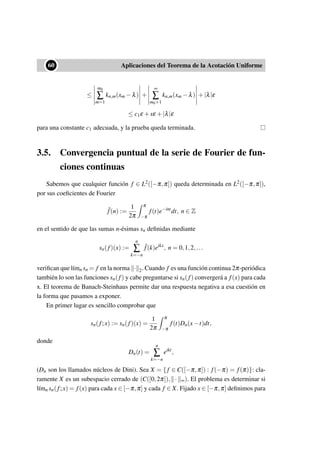 ••60 Aplicaciones del Teorema de la Acotación Uniforme
≤
m0
∑
m=1
kn,m(xm −λ) +
∞
∑
m0+1
kn,m(xm −λ) +|λ|ε
≤ c1ε +sε +|λ|ε
para una constante c1 adecuada, y la prueba queda terminada.
3.5. Convergencia puntual de la serie de Fourier de fun-
ciones continuas
Sabemos que cualquier función f ∈ L2([−π,π]) queda determinada en L2([−π,π]),
por sus coeﬁcientes de Fourier
ˆf(n) :=
1
2π
π
−π
f(t)e−int
dt, n ∈ Z
en el sentido de que las sumas n-ésimas sn deﬁnidas mediante
sn(f)(x) :=
n
∑
k=−n
ˆf(k)eikx
, n = 0,1,2,...
veriﬁcan que l´ımn sn = f en la norma · 2. Cuando f es una función continua 2π-periódica
también lo son las funciones sn(f) y cabe preguntarse si sn(f) convergerá a f(x) para cada
x. El teorema de Banach-Steinhaus permite dar una respuesta negativa a esa cuestión en
la forma que pasamos a exponer.
En primer lugar es sencillo comprobar que
sn(f;x) := sn(f)(x) =
1
2π
π
−π
f(t)Dn(x−t)dt,
donde
Dn(t) =
n
∑
k=−n
eikt
,
(Dn son los llamados núcleos de Dini). Sea X = { f ∈ C([−π,π]) : f(−π) = f(π)}: cla-
ramente X es un subespacio cerrado de (C([0,2π]), · ∞). El problema es determinar si
l´ımn sn(f;x) = f(x) para cada x ∈ [−π,π] y cada f ∈ X. Fijado x ∈ [−π,π] deﬁnimos para
 