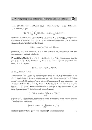 3.5 Convergencia puntual de la serie de Fourier de funciones continuas
••61
cada n ∈ N, el funcional lineal Tn : (X, · ∞) −→ K mediante Tn f := sn(f;x). El funcional
Tn es continuo ya que
|Tn(f)| ≤
1
2π
π
−π
f ∞ |Dn(x−t)|dt =
1
2π
Dn 1 f ∞ .
De hecho, se veriﬁca que Tn = (1/2π) Dn 1 y que Dn 1 ≥ (8/π)∑n
k=1 1/k para cada
n ∈ N como se demuestra en [31, p. 77 y p. 30]. Se obtiene que para x ∈ [−π,π] existe un
Gδ denso Fx de X con la propiedad de que
s∗
(f;x) := sup{|sn(f;x)| : n ∈ N} = ∞,
para cada f ∈ Fx. Así, para cada f ∈ Fx la serie de Fourier de f no converge en x. Más
aún, es cierto el resultado más fuerte:
Proposición 3.5.1. Sea X = { f ∈ C([−π,π]) : f(−π) = f(π)} con la norma inducida
por · ∞ de C([−π,π]). Existe un Gδ denso F ⊂ X con la siguiente propiedad: para
cada f ∈ F, el conjunto
Qf := {x ∈ [−π,π] : s∗
(f;x) = ∞}
es un Gδ denso en [−π,π]
Demostración. Sea {xi : i ∈ N} un subconjunto denso en [−π,π] y para cada i ∈ N sea
Fi ⊂ X un Gδ denso en X con la propiedad de que s∗(f;xi) = ∞ para cada f ∈ Fi. Deﬁna-
mos F := ∩i∈NFi. El conjunto F es un intersección numerable de abiertos densos, y por
el teorema de Baire 2.2.3, es un Gδ denso en X. Fijado f ∈ F considerando el conjunto
Qf := {x : s∗(f;x) = ∞}. Por la deﬁnición de F es claro que xi ∈ Qf para cada i ∈ N y por
tanto Qf es denso en T. Pero además Qf es un Gδ ya que
{x : s∗
(f;x) = ∞} =
m∈N
{x : m < s∗
(f;x)}
y {x : m < s∗(f;x)} es abierto, puesto que las sumas de Fourier sn de una función continua
f son funciones continuas y
{x : m < s∗
(f;x)} =
n∈N
{x : m < |sn(f;x)|}.
De hecho puede probarse que F y los conjuntos Qf son no numerables.
 