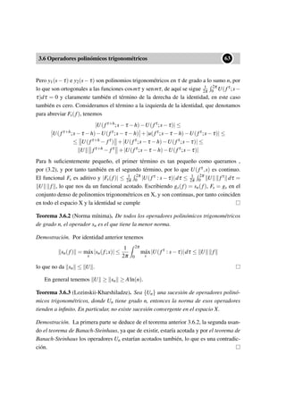 3.6 Operadores polinómicos trigonométricos
••63
Pero y1(s−τ) e y2(s−τ) son polinomios trigonométricos en τ de grado a lo sumo n, por
lo que son ortogonales a las funciones cosmτ y senmτ, de aquí se sigue 1
2π
2π
0 U(fτ;s−
τ)dτ = 0 y claramente también el término de la derecha de la identidad, en este caso
también es cero. Consideramos el término a la izquierda de la identidad, que denotamos
para abreviar Fs(f), tenemos
|U(fτ+h;s−τ −h)−U(fτ;s−τ)| ≤
U(fτ+h;s−τ −h)−U(fτ;s−τ −h) +|u(fτ;s−τ −h)−U(fτ;s−τ)| ≤
≤ U(fτ+h − fτ) +|U(fτ;s−τ −h)−U(fτ;s−τ)| ≤
U fτ+h − fτ +|U(fτ;s−τ −h)−U(fτ;s−τ)|
Para h suﬁcientemente pequeño, el primer término es tan pequeño como queramos ,
por (3.2), y por tanto también en el segundo término, por lo que U(fτ,s) es continuo.
El funcional Fs es aditivo y |Fs(f)| ≤ 1
2π
2π
0 |U(fτ : s−τ)|dτ ≤ 1
2π
2π
0 U fτ dτ =
U f , lo que nos da un funcional acotado. Escribiendo gs(f) = sn(f), Fs = gs en el
conjunto denso de polinomios trigonométricos en X, y son continuas, por tanto coinciden
en todo el espacio X y la identidad se cumple
Teorema 3.6.2 (Norma mínima). De todos los operadores polinómicos trigonométricos
de grado n, el operador sn es el que tiene la menor norma.
Demostración. Por identidad anterior tenemos
sn(f) = m´ax
x
|sn(f;x)| ≤
1
2π
2π
0
m´ax
s
|U(fτ
: s−τ)|dτ ≤ U f
lo que no da sn ≤ U .
En general tenemos U ≥ sn ≥ Aln(n).
Teorema 3.6.3 (Lozinskii-Kharshiladze). Sea {Un} una sucesión de operadores polinó-
micos trigonométricos, donde Un tiene grado n, entonces la norma de esos operadores
tienden a inﬁnito. En particular, no existe sucesión convergente en el espacio X.
Demostración. La primera parte se deduce de el teorema anterior 3.6.2, la segunda usan-
do el teorema de Banach-Steinhaus, ya que de existir, estaría acotada y por el teorema de
Banach-Steinhaus los operadores Un estarían acotados también, lo que es una contradic-
ción.
 
