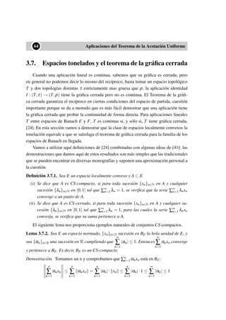 ••64 Aplicaciones del Teorema de la Acotación Uniforme
3.7. Espacios tonelados y el teorema de la gráﬁca cerrada
Cuando una aplicación lineal es continua, sabemos que su gráﬁca es cerrada, pero
en general no podemos decir lo mismo del recíproco, basta tomar un espacio topológico
T y dos topologías distintas τ estrictamente mas gruesa que ρ, la aplicación identidad
I : (T,τ) → (T,ρ) tiene la gráﬁca cerrada pero no es continua. El Teorema de la gráﬁ-
ca cerrada garantiza el recíproco en ciertas condiciones del espacio de partida, cuestión
importante porque se da a menudo que es más fácil demostrar que una aplicación tiene
la gráﬁca cerrada que probar la continuidad de forma directa. Para aplicaciones lineales
T entre espacios de Banach E y F, T es continua si, y sólo si, T tiene gráﬁca cerrada,
[24]. En esta sección vamos a demostrar que la clase de espacios localmente convexos la
tonelación equivale a que se satisfaga el teorema de gráﬁca cerrada para la familia de los
espacios de Banach en llegada.
Vamos a utilizar aquí deﬁniciones de [24] combinadas con algunas ideas de [41]: las
demostraciones que damos aquí de estos resultados son más simples que las tradicionales
que se pueden encontrar en diversas monografías y suponen una aproximación personal a
la cuestión.
Deﬁnición 3.7.1. Sea E un espacio localmente convexo y A ⊂ E
(i) Se dice que A es CS-compacto, si para toda sucesión {xn}n∈N en A y cualquier
sucesión {λn}n∈N en [0,1] tal que ∑∞
n=1 λn = 1, se veriﬁca que la serie ∑∞
n=1 λnxn
converge a un punto de A.
(ii) Se dice que A es CS-cerrado, si para toda sucesión {xn}n∈N en A y cualquier su-
cesión {λn}n∈N en [0,1] tal que ∑∞
n=1 λn = 1, para las cuales la serie ∑∞
n=1 λnxn
converja, se veriﬁca que su suma pertenece a A.
El siguiente lema nos proporciona ejemplos naturales de conjuntos CS-compactos.
Lema 3.7.2. Sea E un espacio normado, {xn}n∈N sucesión en BE la bola unidad de E, y
sea {αn}n∈B una sucesión en K cumpliendo que
∞
∑
n=1
|αn| ≤ 1. Entonces
∞
∑
n=1
αnxn converge
y pertenece a BE. Es decir, BE es un CS-compacto.
Demostración. Tomamos un n y comprobamos que ∑n
k=1 αnxn está en BE:
n
∑
k=1
αnxn ≤
n
∑
k=1
αnxn =
n
∑
k=1
|αn|· xn ≤
n
∑
k=1
|αn|·1 ≤
∞
∑
n=1
|αn| ≤ 1
 