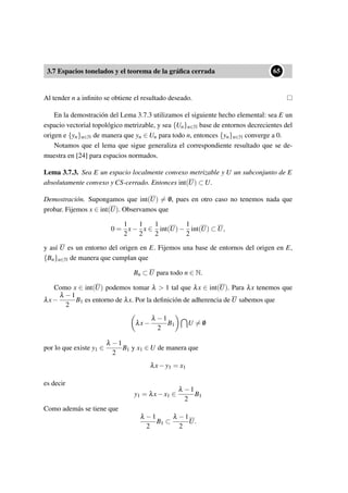 3.7 Espacios tonelados y el teorema de la gráﬁca cerrada
••65
Al tender n a inﬁnito se obtiene el resultado deseado.
En la demostración del Lema 3.7.3 utilizamos el siguiente hecho elemental: sea E un
espacio vectorial topológico metrizable, y sea {Un}n∈N base de entornos decrecientes del
origen e {yn}n∈N de manera que yn ∈ Un para todo n, entonces {yn}n∈N converge a 0.
Notamos que el lema que sigue generaliza el correspondiente resultado que se de-
muestra en [24] para espacios normados.
Lema 3.7.3. Sea E un espacio localmente convexo metrizable y U un subconjunto de E
absolutamente convexo y CS-cerrado. Entonces int(U) ⊂ U.
Demostración. Supongamos que int(U) = /0, pues en otro caso no tenemos nada que
probar. Fijemos x ∈ int(U). Observamos que
0 =
1
2
x−
1
2
x ∈
1
2
int(U)−
1
2
int(U) ⊂ U,
y así U es un entorno del origen en E. Fijemos una base de entornos del origen en E,
{Bn}n∈N de manera que cumplan que
Bn ⊂ U para todo n ∈ N.
Como x ∈ int(U) podemos tomar λ > 1 tal que λx ∈ int(U). Para λx tenemos que
λx−
λ −1
2
B1 es entorno de λx. Por la deﬁnición de adherencia de U sabemos que
λx−
λ −1
2
B1 U = /0
por lo que existe y1 ∈
λ −1
2
B1 y x1 ∈ U de manera que
λx−y1 = x1
es decir
y1 = λx−x1 ∈
λ −1
2
B1
Como además se tiene que
λ −1
2
B1 ⊂
λ −1
2
U.
 