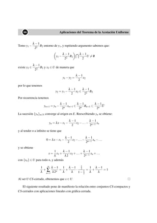 ••66 Aplicaciones del Teorema de la Acotación Uniforme
Tomo y1 −
λ −1
22
B2 entorno de y1, y repitiendo argumento sabemos que:
y1 −
λ −1
22
B2
λ −1
2
U = /0
existe y2 ∈
λ −1
22
B2 y x2 ∈ U de manera que
y1 −y2 =
λ −1
2
x2
por lo que tenemos
y2 = y1 −
λ −1
2
x2 ∈
λ −1
22
B2
Por recurrencia tenemos
yn+1 = yn −
λ −1
2n
xn+1 ∈
λ −1
2n
Bn+1 ⊂
λ −1
2n
U
La sucesión {yn}n∈N converge al origen en E. Reescribiendo yn se obtiene:
yn = λx−x1 −
λ −1
2
x2 −...−
λ −1
2n−1
xn
y al tender n a inﬁnito se tiene que
0 = λx−x1 −
λ −1
2
x2 −...−
λ −1
2n−1
xn −...
y se obtiene
x =
1
λ
x1 +
λ −1
λ2
x2 +...+
λ −1
2n−1
xn +...
con {xn} ∈ U para todo n, y además
1
λ
+
∞
∑
n=1
λ −1
λ2n
=
1
λ
+
λ −1
λ
·
1
2
1− 1
2
=
1
λ
+
λ −1
λ
= 1
Al ser U CS-cerrado, obtenemos que x ∈ U
El siguiente resultado pone de maniﬁesto la relación entre conjuntos CS-compactos y
CS-cerrados con aplicaciones lineales con gráﬁca cerrada.
 