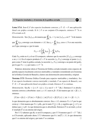 3.7 Espacios tonelados y el teorema de la gráﬁca cerrada
••67
Lema 3.7.4. Sean E,F dos espacios localmente convexos, y T : E → F una aplicación
lineal con gráﬁca cerrada. Si A ⊂ F es un conjunto CS-compacto, entonces T−1A es
CS-cerrado en E.
Demostración. Sea {λn}n∈N de manera que
∞
∑
n=1
λn = 1 y sea {xn}n∈N en T−1A de manera
que
∞
∑
n=1
λnxn converge a un elemento x ∈ E. Sea zn =
n
∑
k=1
λkxk, con n ∈ N es una sucesión
en E que converge a x por lo tanto
Tzn = T
n
∑
k=1
λkxk =
n
∑
k=1
λkTxk
Cada Txk están en A y al ser CS-compacto, sabemos que la sucesión {Tzn}n∈N converge
a un y ∈ A. En el espacio producto E × F la sucesión (zn,Tzn) converge al punto (x,y),
pero como T tiene la gráﬁca cerrada, la sucesión (zn,Tzn) converge a un punto del grafo,
por lo que Tx = y y por tanto x ∈ T−1A
Podemos demostrar ahora el Teorema de Gráﬁca cerrada tomando como espacios de
partida espacios localmente convexos metrizables y tonelados (extendiendo así el teorema
de la Gráﬁca Cerrada de Banach) y damos una demostración autocontenida y original.
Teorema 3.7.5 (Teorema Gráﬁca Cerrada para espacios metrizables y tonelados). Sea
E un espacio localmente convexo metrizable y tonelado, F un espacio de Banach y sea
T : E → F una aplicación lineal con gráﬁca cerrada. Entonces T es continua.
Demostración. Sea BF = {y ∈ F : y ≤ 1} y sea U = T−1(BF). Entonces U es absolu-
tamente convexo y absorbente: sean x,y ∈ U; sean α,β ∈ K de manera que |α|+|β| ≤ 1,
entonces
T(αx+βy) = T(αx)+T(βy) ≤ |α| T(x) +|β| T(y) ≤ |α|·1+|β|·1 ≤ 1.
lo que demuestra que es absolutamente convexo. Sea x ∈ E, entonces Tx ∈ F por lo que
existe ρ > 0 de manera que Tx ∈ ρBF, por lo tanto T( x
ρ ) ∈ BF y signiﬁca que x
ρ ∈ U y se
deduce que x ∈ ρU. Lo que demuestra que es absorbente. Entonces U es un tonel, y al ser
E tonelado U es un entorno del origen.
Por 3.7.2 sabemos que BF es un CS-compacto, y por 3.7.4 tenemos que U = T−1(BF)
es CS-cerrado, aplicando ahora 3.7.3 obtenemos que 0 ∈ int(U) ⊂ U, lo que demuestra
que U es entorno del origen y por tanto T es continua
 