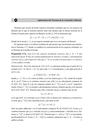 ••68 Aplicaciones del Teorema de la Acotación Uniforme
Notamos que existen de hecho espacios normados tonelados que no son espacios de
Banach, por lo que el teorema anterior tiene más alcance que el clásico teorema de la
Gráﬁca Cerrada entre espacios de Banach: en [40, p. 133] se demuestra que
∞
0 := {x : N → R : x ∈ ∞
y #(x(N)) < ∞}
dotado de la norma · ∞ es un espacio tonelado que no es un espacio de Banach.
El siguiente lema es el último resultado de tipo técnico que necesitamos para demos-
trar el Teorema 3.7.7 donde se establece la caracterización de los espacios tonelados via
el Teorema de la Gráﬁca Cerrada.
Proposición 3.7.6. Sean E,F dos espacios localmente convexos. Sea f : E → F una
aplicación lineal. Si hay un sistema fundamental de entornos cerrados y absolutamente
convexos {Ui}i∈I del origen en F tales que f−1Ui es cerrado en E para todo i ∈ I, entonces
f tiene gráﬁca cerrada.
Demostración. Sea G la clausura de f(E) en F, es suﬁciente probar que el grafo de f es
cerrado en E ×G. Sea Vi = Ui ∩G, para todo i ∈ I. Consideramos f una aplicación de E
en G y sea
g : G [σ(G ,G)] → E∗
[σ(E∗
,E)]
donde g = f∗. Si u ∈ G , existe un índice j en I de manera que u ∈ Wj, siendo Wj el polar
de Vj en G . Como g es continuo, tenemos que g(Wj) es un subconjunto compacto de
E∗[σ(E∗,E)]. Sean Pj y Qj los conjuntos polares de f−1(Vj) en E y en E∗ respectiva-
mente. Como f−1(Vj) es cerrado y absolutamente convexo, tenemos que Qj es la clausura
de Pj en E∗[σ(E∗,E)]. Tenemos que g(Wj) coincide con Qj y entonces hay un red
{vh : h ∈ H,≥}
en Pj que σ(E∗,E)-converge a g(u). Como f(E) es denso en G, entonces g es inyectiva y
se tiene que g−1(Pj) está contenida en Wj y por tanto la red
{g−1
(vh) : h ∈ H,≥}
tiene un punto adherente v en el subconjunto compacto Wj de G [σ(G ,G)]. Como g es
continua tenemos que g(v) coincide con g(u) y consecuentemente v coincide con u. En-
tonces g−1(E ) es denso en G [σ(G ,G)]. Tenemos que τ = σ(G,g−1(E )) es una topolo-
gía Hausdorff en G. Como f : E → G[τ] es continua, obtenemos que f : E → G tiene la
gráﬁca cerrada.
 