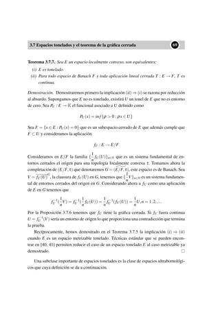 3.7 Espacios tonelados y el teorema de la gráﬁca cerrada
••69
Teorema 3.7.7. Sea E un espacio localmente convexo, son equivalentes:
(i) E es tonelado.
(ii) Para todo espacio de Banach F y toda aplicación lineal cerrada T : E → F, T es
continua.
Demostración. Demostraremos primero la implicación (ii) ⇒ (i) se razona por reducción
al absurdo. Supongamos que E no es tonelado, existirá U un tonel de E que no es entorno
de cero. Sea PU : E → K el funcional asociado a U deﬁnido como
PU(x) = inf{ρ > 0 : ρx ∈ U}
Sea F = {x ∈ E : PU(x) = 0} que es un subespacio cerrado de E que además cumple que
F ⊂ U y consideramos la aplicación
fU : E → E/F
Consideramos en E/F la familia {
1
n
fU(U)}n∈N que es un sistema fundamental de en-
tornos cerrados el origen para una topología localmente convexa τ. Tomamos ahora la
completación de (E/F,τ) que denotaremos G = (E/F,τ), este espacio es de Banach. Sea
V = fU(U)
G
, la clausura de fU(U) en G, tenemos que {
1
n
V}n∈N es un sistema fundamen-
tal de entornos cerrados del origen en G. Considerando ahora a fU como una aplicación
de E en G tenemos que
f−1
U (
1
n
V) = f−1
U (
1
n
fU(U)) =
1
n
f−1
U (fU(U)) =
1
n
U,n = 1,2,...
Por la Proposición 3.7.6 tenemos que fU tiene la gráﬁca cerrada. Si fU fuera continua
U = f−1
U (V) sería un entorno de origen lo que proporciona una contradicción que termina
la prueba.
Recíprocamente, hemos demostrado en el Teorema 3.7.5 la implicación (i) ⇒ (ii)
cuando E es un espacio metrizable tonelado. Técnicas estándar que se pueden encon-
trar en [40, 41] permiten reducir el caso de un espacio tonelado E al caso metrizable ya
demostrado.
Una subclase importante de espacios tonelados es la clase de espacios ultrabornológi-
cos que cuya deﬁnición se da a continuación.
 