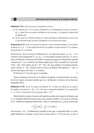 ••70 Aplicaciones del Teorema de la Acotación Uniforme
Deﬁnición 3.7.8. Sea E un espacio localmente convexo.
(i) Un conjunto D ⊂ E es un disco de Banach si es absolutamente convexo, acotado y
ED := span (D) es un espacio de Banach con la norma · D dada por su funcional
de Minkowsky.
(ii) Se dice que E es ultrabornológico si cada subconjunto absolutamente convexo de
E que absorbe todos los discos de Banach es un entorno del origen.
Proposición 3.7.9. Si E es un espacio localmente convexo ultrabornológico, F un espacio
de Banach y T : E → F una aplicación lineal con gráﬁca cerrada entonces T es continua.
En particular E es tonelado.
Demostración. Sea D un disco de Banach en E. La inmersión natural jD : ED → E es
continua. Consecuentemente T ◦ jD : ED → F tiene gráﬁca cerrada. Como ED y F son es-
pacios de Banach, el Teorema de la Gráﬁca cerrada para espacios de Banach nos permite
concluir que T ◦ jD es continua. Esto último implica que T(D) es acotado en F y por tanto
T(D) ⊂ ρBF. Esto implica que D ⊂ ρT−1(BF). En otras palabras, el conjunto absoluta-
mente convexo T−1(BF) absorbe todos los discos de Banach. Por hipótesis T−1(BF) es
entorno del origen y por tanto T es continua.
El Teorema 3.7.7 nos dice que E es tonelado.
Vamos a terminar esta sección y el capítulo recogiendo, sin demostración, otro ejem-
plo de un espacio normado tonelado que no es de Banach: el espacio de las funciones
integrables Pettis.
Deﬁnición 3.7.10. Sea X un espacio de Banach, X∗ su dual, sea (Ω,Σ,µ) un espacio
de medida. Una función f : Ω → X se dice que es integrable Dunford si la composición
t → x∗(f(t)) es un función en L1(µ) para cada x∗ ∈ X∗.
Dunford probó, usando el teorema de la gráﬁca cerrada entre espacios de Banach, que
si f es integrable Dunford entonces para cada conjunto medible A ∈ Σ existe un elemento
en X∗∗ llamado la integral de Dunford de f sobre A y denotado por A fdµ de manera que
x∗
A
fdµ =
A
x∗
(f(t))dµ(t).
Una función f : Ω → X débilmente µ-medible se dice que es integrable Pettis si es inte-
grable Dunford y la integral A fdµ está en X para todo A ∈ Σ. En este caso A fdµ se
 