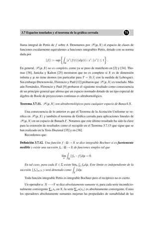3.7 Espacios tonelados y el teorema de la gráﬁca cerrada
••71
llama integral de Pettis de f sobre A. Denotamos por P(µ,X) el espacio de clases de
funciones escalarmente equivalentes a funciones integrables Pettis, dotado con su norma
dada por
f := sup
Ω
|x∗
(f(t))|dµ(t) : x∗
, x∗
≤ 1 .
En general, P(µ,X) no es completo, como ya se puso de maniﬁesto en [2] y [34]. Tho-
mas [38], Janicka y Kalton [25] mostraron que no es completo si X es de dimensión
inﬁnita y µ no tiene átomos (en particular para T = [0,1] con la medida de Lebesgue).
Sin embargo Drewnowski, Florencio y Paúl [12] probaron que P(µ,X) es tonelado. Más
aún Fernández, Florencio y Paúl [9] probaron el siguiente resultado como consecuencia
de un principio general que aﬁrma que un espacio normado dotado de un tipo especial de
álgebra de Boole de proyecciones continuas es ultrabornológico.
Teorema 3.7.11. P(µ,X) son ultrabornológicos para cualquier espacio de Banach X.
Una consecuencia de lo anterior es que el Teorema de la Acotación Uniforme se ve-
riﬁca en P(µ,X) y también el teorema de Gráﬁca cerrada para aplicaciones lineales de
P(µ,X) en un espacio de Banach F. Notamos que este último resultado ha sido la clave
para la extensión de resultados como el recogido en el Teorema 3.7.13 que sigue que se
han realizado en la Tesis Doctoral [35] y en [36].
Recordemos que:
Deﬁnición 3.7.12. Una función f : Ω → X se dice integrable Bochner si es fuertemente
medible y existe una sucesión fn : Ω → X de funciones simples tal que
l´ım
n Ω
fn − f dµ = 0.
En tal caso, para cada E ∈ Σ existe l´ımn E fndµ. Este límite es independiente de la
sucesión { fn}n∈N y será denotado como
E
fdµ.
Toda función integrable Pettis es integrable Bochner pero el recíproco no es cierto.
Un operador u : X −→Y se dice absolutamente sumante si, para cada serie incondicio-
nalmente convergente ∑n xn en X, la serie ∑n u(xn) es absolutamente convergente. Como
los operadores absolutamente sumantes mejoran las propiedades de sumabilidad de las
 