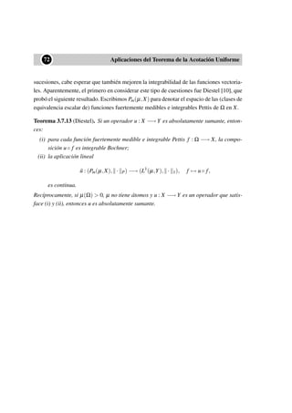 ••72 Aplicaciones del Teorema de la Acotación Uniforme
sucesiones, cabe esperar que también mejoren la integrabilidad de las funciones vectoria-
les. Aparentemente, el primero en considerar este tipo de cuestiones fue Diestel [10], que
probó el siguiente resultado. Escribimos Pm(µ,X) para denotar el espacio de las (clases de
equivalencia escalar de) funciones fuertemente medibles e integrables Pettis de Ω en X.
Teorema 3.7.13 (Diestel). Si un operador u : X −→ Y es absolutamente sumante, enton-
ces:
(i) para cada función fuertemente medible e integrable Pettis f : Ω −→ X, la compo-
sición u◦ f es integrable Bochner;
(ii) la aplicación lineal
˜u : (Pm(µ,X), · P) −→ (L1
(µ,Y), · 1), f → u◦ f,
es continua.
Recíprocamente, si µ(Ω) > 0, µ no tiene átomos y u : X −→ Y es un operador que satis-
face (i) y (ii), entonces u es absolutamente sumante.
 
