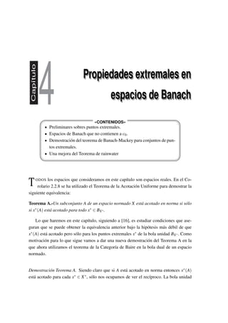 Capítulo
4 Propiedades extremales en
espacios de Banach
Propiedades extremales en
espacios de Banach








«CONTENIDOS»
Preliminares sobres puntos extremales.
Espacios de Banach que no contienen a c0.
Demostración del teorema de Banach-Mackey para conjuntos de pun-
tos extremales.
Una mejora del Teorema de rainwater
TODOS los espacios que consideramos en este capítulo son espacios reales. En el Co-
rolario 2.2.8 se ha utilizado el Teorema de la Acotación Uniforme para demostrar la
siguiente equivalencia:
Teorema A.-Un subconjunto A de un espacio normado X está acotado en norma si sólo
si x∗(A) está acotado para todo x∗ ∈ BX∗.
Lo que haremos en este capítulo, siguiendo a [16], es estudiar condiciones que ase-
guran que se puede obtener la equivalencia anterior bajo la hipótesis más débil de que
x∗(A) está acotado pero sólo para los puntos extremales x∗ de la bola unidad BX∗. Como
motivación para lo que sigue vamos a dar una nueva demostración del Teorema A en la
que ahora utilizamos el teorema de la Categoría de Baire en la bola dual de un espacio
normado.
Demostración Teorema A. Siendo claro que si A está acotado en norma entonces x∗(A)
está acotado para cada x∗ ∈ X∗, sólo nos ocupamos de ver el recíproco. La bola unidad
 