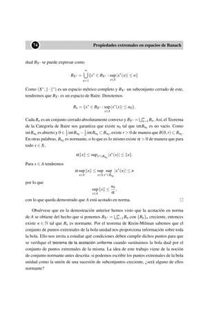 ••74 Propiedades extremales en espacios de Banach
dual BX∗ se puede expresar como
BX∗ =
∞
n=1
{x∗
∈ BX∗ : sup
x∈A
|x∗
(x)| ≤ n}
Como (X∗, · ∗) es un espacio métrico completo y BX∗ un subconjunto cerrado de este,
tendremos que BX∗ es un espacio de Baire. Denotemos
Bn = {x∗
∈ BX∗ : sup
x∈A
|x∗
(x)| ≤ n0}.
Cada Bn es un conjunto cerrado absolutamente convexo y BX∗ = ∞
n=1 Bn. Así, el Teorema
de la Categoría de Baire nos garantiza que existe n0 tal que intBn0 es no vacío. Como
intBn0 es abierto y 0 ∈ 1
2 intBn0 − 1
2 intBn0 ⊂ Bn0, existe r  0 de manera que B(0,r) ⊂ Bn0.
En otras palabras, Bn0 es normante, o lo que es lo mismo existe α  0 de manera que para
todo x ∈ X,
α x ≤ supx∗∈Bn0
|x∗(x)| ≤ x .
Para x ∈ A tendremos
α sup
x∈A
x ≤ sup
x∈A
sup
x∗∈Bn0
|x∗
(x)| ≤ n
por lo que
sup
x∈A
x ≤
n0
α
,
con lo que queda demostrado que A está acotado en norma.
Obsérvese que en la demostración anterior hemos visto que la acotación en norma
de A se obtiene del hecho que si ponemos BX∗ = ∞
n=1 Bn con {Bn}n creciente, entonces
existe n ∈ N tal que Bn es normante. Por el teorema de Krein-Milman sabemos que el
conjunto de puntos extremales de la bola unidad nos proporciona información sobre toda
la bola. Ello nos invita a estudiar qué condiciones deben cumplir dichos puntos para que
se veriﬁque el teorema de la acotación uniforme cuando sustituimos la bola dual por el
conjunto de puntos extremales de la misma. La idea de este trabajo viene de la noción
de conjunto normante antes descrita: si podemos escribir los puntos extremales de la bola
unidad como la unión de una sucesión de subconjuntos creciente, ¿será alguno de ellos
normante?
 