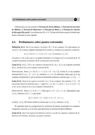 4.1 Preliminares sobre puntos extremales
••75
Utilizaremos en esta ocasión el Teorema de Krein-Milman, el Teorema de inversión
de Milman, el Teorema de Rainwater, el Principio de Bauer y el Principo de seleción
de Bessaga-Pelczynski. Las referencias [16, 4, 5, 11] han sido básicas para el estudio que
hemos realizado en este capítulo.
4.1. Preliminares sobre puntos extremales
Deﬁnición 4.1.1. Sea E un espacio vectorial y K ⊂ E un conjunto. Un subconjunto no
vacío S ⊂ K se llama conjunto extremal de K cuando se satisfacen la siguiente condición:
si x,y ∈ K, 0  t  1 y tx+(1−t)y ∈ S entonces x,y ∈ S.
Un punto e ∈ K se dice que es un punto extremal si el conjunto {e} es extremal de K. Al
conjunto de puntos extremales de K se denotará como Ext(K)
Lema 4.1.2. Si S1 ⊂ K es un conjunto extremal de K y S2 ⊂ S1 es un conjunto extremal
de S1, entonces S2 es un conjunto extremal de K.
Demostración. Sean x,y ∈ K, 0  t  1 y tx + (1 −t)y ∈ S2. Como S1 es un conjunto
extremal de K y tx + (1 −t)y ∈ S1, entonces x,y ∈ S1. Si utilizamos ahora que S2 es un
conjunto extremal de S1, por el mismo razonamiento podemos concluir que x,y ∈ S2.
Lema 4.1.3. Sean E un espacio vectorial y A ⊂ E un conjunto. Sea además f : E → R
una forma lineal de tal forma que s = sup{ f(x) : x ∈ A}  ∞. Si Af = {x ∈ A : f(x) = s}
es no vacío, entonces Af es un conjunto extremal de A.
Demostración. Sean x,y ∈ A, 0  t  1 tales que tx+(1−t)y = z ∈ Af . Supongamos que
x /∈ Af . Entonces f(x)  s y por tanto
f(z) = t f(x)+(1−t)f(y)  ts+(1−t)s = s,
es decir, z /∈ Af . De forma similar se razona que si y /∈ Af , entonces z /∈ Af
El siguiente lema nos proporciona la existencia de puntos extremales en conjuntos
compactos convexos y es la clave para demostrar el teorema de Krein-Milman.
Lema 4.1.4. Sea E un espacio localmente convexo y sea K un conjunto compacto de E.
Entonces K contiene, al menos, un punto extremal.
 