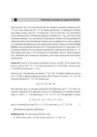 ••76 Propiedades extremales en espacios de Banach
Demostración. Sea P la colección de todos los conjuntos extremales compactos de K.
P es no vacía, puesto que K ∈ P. Se ordena parcialmente P mediante la inclusión
hacia abajo, es decir, si K1,K2 ∈ P entonces K1 K2 si y sólo si K2 ⊂ K1. Sea entonces
B una subcolección de P totalmente ordenada, y escribamos S := b∈B B. Como B está
totalmente ordenada, B es una familia de subconjuntos cerrados con la propiedad de la
intersección ﬁnita. Como K tendremos entonces que el conjunto S es no vacío, compacto
y se comprueba fácilmente que es un conjunto extremal de K. Ahora, en virtud del Lema
de Zorn, existe un elemento maximal A de P. Utilizando el Lema 4.1.3, para cada f ∈ E ,
el conjunto compacto Af es un conjunto extremal de K y, dado que A es maximal, Af = A.
Esto signiﬁca que cada f ∈ E es constante en A. Por último, como E separa los puntos
de E, obtenemos que A contiene un sólo punto, y por lo tanto, dicho punto será un punto
extremal de K.
Lema 4.1.5. Sean E,F dos espacios localmente convexos y sea M ⊂ E un conjunto com-
pacto y convexo. Sea T : E → F un funcional lineal. Si f ∈ Ext(T(M)), entonces existe
e ∈ Ext(M) de manera que f = T(e).
Demostración. Consideremos el conjunto T−1(f)∩M ⊂ M. Dicho conjunto no vacío al
ser f ∈ T(M), y además compacto y convexo. Por el Lema 4.1.4 existe e ∈ T−1(f) ∩ M
un punto extremal de T−1(f)∩M. Tenemos que
{e} ⊂ T−1
(f)∩M ⊂ M.
Para demostrar que e es un punto extremal de M, probaremos que T−1(f) ∩ M es un
conjunto extremal de M y aplicando el Lema 4.1.2 obtendremos el resultado buscado:
Sean x,y ∈ M, 0  t  1 de manera que tx+(1−t)y ∈ T−1(f)∩M, aplicando T se tiene
f = T(tx+(1−t)y) = tT(x)+(1−t)T(y)
pero f es extremal, por lo que T(x) = f = T(y) y por tanto x,y ∈ T−1(f)∩M.
Recordemos la siguientes deﬁniciones:
Deﬁnición 4.1.6. Un subconjunto B de BX∗se dice:
(i) Total, si para cada x ∈ X{0} se tiene sup{|f(x)| : f ∈ B}  0.
 