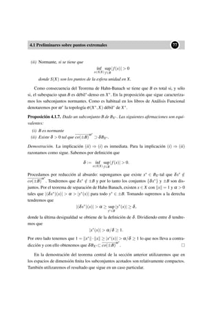 4.1 Preliminares sobre puntos extremales
••77
(ii) Normante, si se tiene que
´ınf
x∈S(X)
sup
f∈B
|f(x)|  0
donde S(X) son los puntos de la esfera unidad en X.
Como consecuencia del Teorema de Hahn-Banach se tiene que B es total si, y sólo
si, el subespacio span B es débil∗-denso en X∗. En la proposición que sigue caracteriza-
mos los subconjuntos normantes. Como es habitual en los libros de Análisis Funcional
denotaremos por ω∗ la topología σ(X∗,X) débil∗ de X∗.
Proposición 4.1.7. Dado un subconjunto B de BX∗. Las siguientes aﬁrmaciones son equi-
valentes:
(i) B es normante
(ii) Existe δ  0 tal que co(±B)
ω∗
⊃ δBX∗.
Demostración. La implicación (ii) ⇒ (i) es inmediata. Para la implicación (i) ⇒ (ii)
razonamos como sigue. Sabemos por deﬁnición que
δ := ´ınf
x∈S(X)
sup
f∈B
|f(x)|  0.
Procedamos por reducción al absurdo: supongamos que existe x∗ ∈ BX∗tal que δx∗ /∈
co(±B)
ω∗
. Tendremos que δx∗ /∈ ±B y por lo tanto los conjuntos {δx∗} y ±B son dis-
juntos. Por el teorema de separación de Hahn Banach, existen x ∈ X con x = 1 y α  0
tales que |(δx∗)(x)|  α  |y∗(x)| para todo y∗ ∈ ±B. Tomando supremos a la derecha
tendremos que
|(δx∗
)(x)|  α ≥ sup
y∗∈B
|y∗
(x)| ≥ δ,
donde la última desigualdad se obtiene de la deﬁnición de δ. Dividiendo entre δ tendre-
mos que
|x∗
(x)|  α/δ ≥ 1.
Por otro lado tenemos que 1 = x∗ · x ≥ |x∗(x)|  α/δ ≥ 1 lo que nos lleva a contra-
dicción y con ello obtenemos que δBX∗⊂ co(±B)
ω∗
.
En la demostración del teorema central de la sección anterior utilizaremos que en
los espacios de dimensión ﬁnita los subconjuntos acotados son relativamente compactos.
También utilizaremos el resultado que sigue en un caso particular.
 