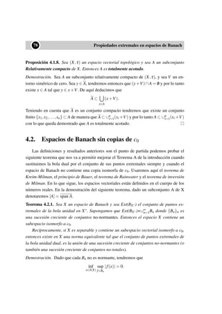 ••78 Propiedades extremales en espacios de Banach
Proposición 4.1.8. Sea (X,τ) un espacio vectorial topológico y sea A un subconjunto
Relativamente compacto de X. Entonces A es totalmente acotado.
Demostración. Sea A un subconjunto relativamente compacto de (X,τ), y sea V un en-
torno simétrico de cero. Sea y ∈ A, tendremos entonces que (y+V)∩A = /0 y por lo tanto
existe x ∈ A tal que y ∈ x+V. De aquí deducimos que
A ⊂
x∈A
(x+V).
Teniendo en cuenta que A es un conjunto compacto tendremos que existe un conjunto
ﬁnito {x1,x2,...,xn} ⊂ A de manera que A ⊂ ∪n
i=1(xi +V) y por lo tanto A ⊂ ∪n
i=1(xi +V)
con lo que queda demostrado que A es totalmente acotado.
4.2. Espacios de Banach sin copias de c0
Las deﬁniciones y resultados anteriores son el punto de partida podemos probar el
siguiente teorema que nos va a permitir mejorar el Teorema A de la introducción cuando
sustituimos la bola dual por el conjunto de sus puntos extremales siempre y cuando el
espacio de Banach no contiene una copia isomorfa de c0. Usaremos aquí el teorema de
Kreim-Milman, el principio de Bauer, el teorema de Rainwater y el teorema de inversión
de Milman. En lo que sigue, los espacios vectoriales están deﬁnidos en el cuerpo de los
números reales. En la demostración del siguiente teorema, dado un subconjunto A de X
denotaremos [A] = span A.
Teorema 4.2.1. Sea X un espacio de Banach y sea Ext(BX∗) el conjunto de puntos ex-
tremales de la bola unidad en X∗. Supongamos que Ext(BX∗)=∪∞
n=1Bn donde {Bn}n es
una sucesión creciente de conjuntos no-normantes. Entonces el espacio X contiene un
subespacio isomorfo a c0.
Recíprocamente, si X es separable y contiene un subespacio vectorial isomorfo a c0,
entonces existe en X una norma equivalente tal que el conjunto de puntos extremales de
la bola unidad dual, es la unión de una sucesión creciente de conjuntos no-normantes (o
también una sucesión creciente de conjuntos no-totales).
Demostración. Dado que cada Bn no es normante, tendremos que
´ınf
x∈S(X)
sup
f∈Bn
|f(x)| = 0.
 