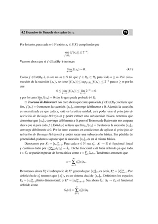 4.2 Espacios de Banach sin copias de c0
••79
Por lo tanto, para cada n ∈ N existe xn ∈ S(X) cumpliendo que
sup
f∈Bn
|f(xn)| ≤ 2−n
.
Veamos ahora que si f ∈Ext(BX∗) entonces
l´ım
n→∞
f(xn) = 0. (4.1)
Como f ∈Ext(BX∗), existe un m ∈ N tal que f ∈ Bm ⊂ Bn para todo n ≥ m. Por cons-
trucción de la sucesión {xn}n se tiene |f(xn)| ≤ supf∈Bn|f(xn)| ≤ 2−n para n ≥ m por lo
que
0 ≤ l´ım
n→∞
|f(xn)| ≤ l´ım
n→∞
2−n
= 0
y por lo tanto l´ım
n
f(xn) = 0 con lo que queda probado (4.1).
El Teorema de Rainwater nos dice ahora que como para cada f ∈Ext(BX∗) se tiene que
l´ımn f(xn) = 0 entonces la sucesión {xn}n converge débilmente a 0. Además la sucesión
es normalizada ya que cada xn está en la esfera unidad, para poder usar el principio de
selección de Bessaga-Pelczynski y poder extraer una subsucesión básica, tenemos que
demostrar que {xn}n converge débilmente a 0; pero el Teorema de Rainwater nos asegura
ahora que si para cada f ∈Ext(BX∗) se tiene que l´ımn f(xn) = 0 entonces la sucesión {xn}n
converge débilmente a 0. Por lo tanto estamos en condiciones de aplicar el principio de
selección de Bessaga-Pelczynski y poder sacar una subsucesión básica. Sin pérdida de
generalidad, podemos suponer que la sucesión {xn}n es en sí misma básica.
Denotamos por X1 = [xn]∞
n=1. Para cada n ∈ N sea x∗
n : X1 → R el funcional lineal
y continuo dado por x∗
n(∑n λnxn) = λn. Dicho funcional está bien deﬁnido ya que todo
x ∈ X1 se puede expresar de forma única como x = ∑n λnxn. Tendremos entonces que
x =
∞
∑
n=1
x∗
n(x)xn.
Denotemos ahora X∗
1 el subespacio de X∗ generado por {x∗
n}n, es decir, X∗
1 = [x∗
n]∞
n=1. Por
deﬁnición de x∗
n tenemos que {x∗
n}n es un sistema dual de {xn}n. Deﬁnimos los espacios
En = [xk]n
k=1(ﬁnito dimensional) y En = [xk]∞
k=n+1. Sea ahora Sn : X1 → En el funcional
deﬁnido como
Sn(x) =
n
∑
k=1
x∗
k(x)xk
 