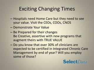 Exciting Changing Times
– Hospitals need Home Care but they need to see
your value. Visit the CEOs, COOs, CNOS
– Demonstrate Your Value
– Be Prepared for their changes
Be Creative, assertive with new programs that
augment theirs with TRUE VALUE
– Do you know that over 30% of clinicians are
expected to be certified in Integrated Chronic Care
Management by end of year? Will you employ
some of those?
 