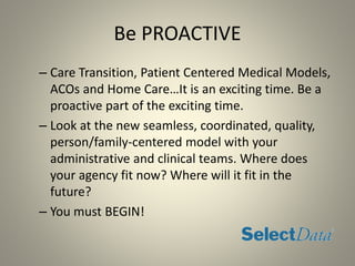 Be PROACTIVE
– Care Transition, Patient Centered Medical Models,
ACOs and Home Care…It is an exciting time. Be a
proactive part of the exciting time.
– Look at the new seamless, coordinated, quality,
person/family-centered model with your
administrative and clinical teams. Where does
your agency fit now? Where will it fit in the
future?
– You must BEGIN!
 
