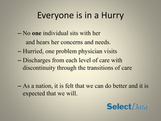 Everyone is in a Hurry
– No one individual sits with her
and hears her concerns and needs.
– Hurried, one problem physician visits
– Discharges from each level of care with
discontinuity through the transitions of care
– As a nation, it is felt that we can do better and it is
expected that we will.
 