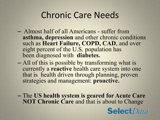 Chronic Care Needs
– Almost half of all Americans - suffer from
asthma, depression and other chronic conditions
such as Heart Failure, COPD, CAD, and over
eight percent of the U.S. population has
been diagnosed with diabetes.
– All of this is possible by transforming what is
currently a reactive health care system into one
that is health driven through planning, proven
strategies and management: proactive.
– The US health system is geared for Acute Care
NOT Chronic Care and that is about to Change
 